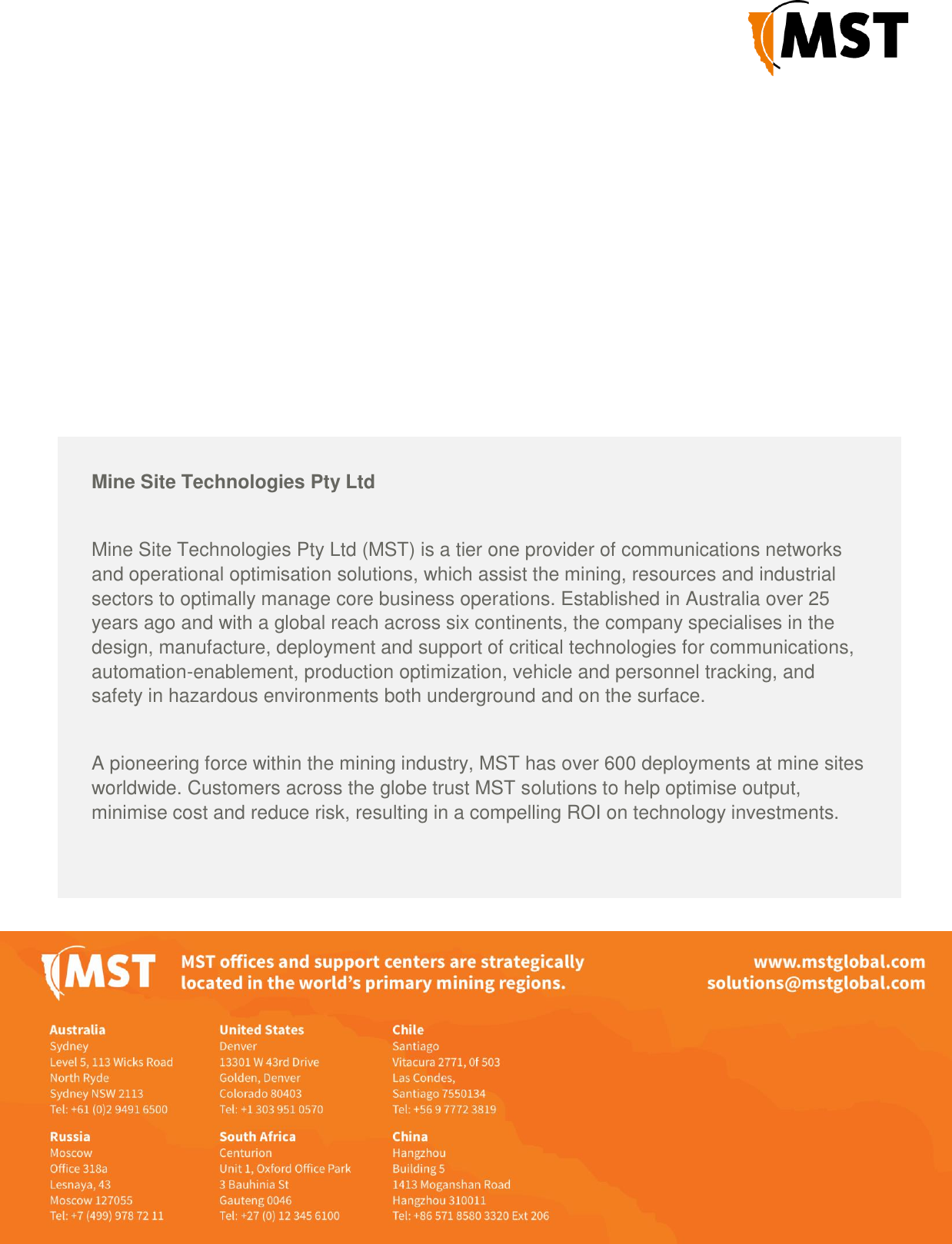 Mine Site Technologies Pty Ltd   Mine Site Technologies Pty Ltd (MST) is a tier one provider of communications networks and operational optimisation solutions, which assist the mining, resources and industrial sectors to optimally manage core business operations. Established in Australia over 25 years ago and with a global reach across six continents, the company specialises in the design, manufacture, deployment and support of critical technologies for communications, automation-enablement, production optimization, vehicle and personnel tracking, and safety in hazardous environments both underground and on the surface.  A pioneering force within the mining industry, MST has over 600 deployments at mine sites worldwide. Customers across the globe trust MST solutions to help optimise output, minimise cost and reduce risk, resulting in a compelling ROI on technology investments.  MST subsidiary Nixon Communications provides specialist surface radio and networking services throughout Australia.                       