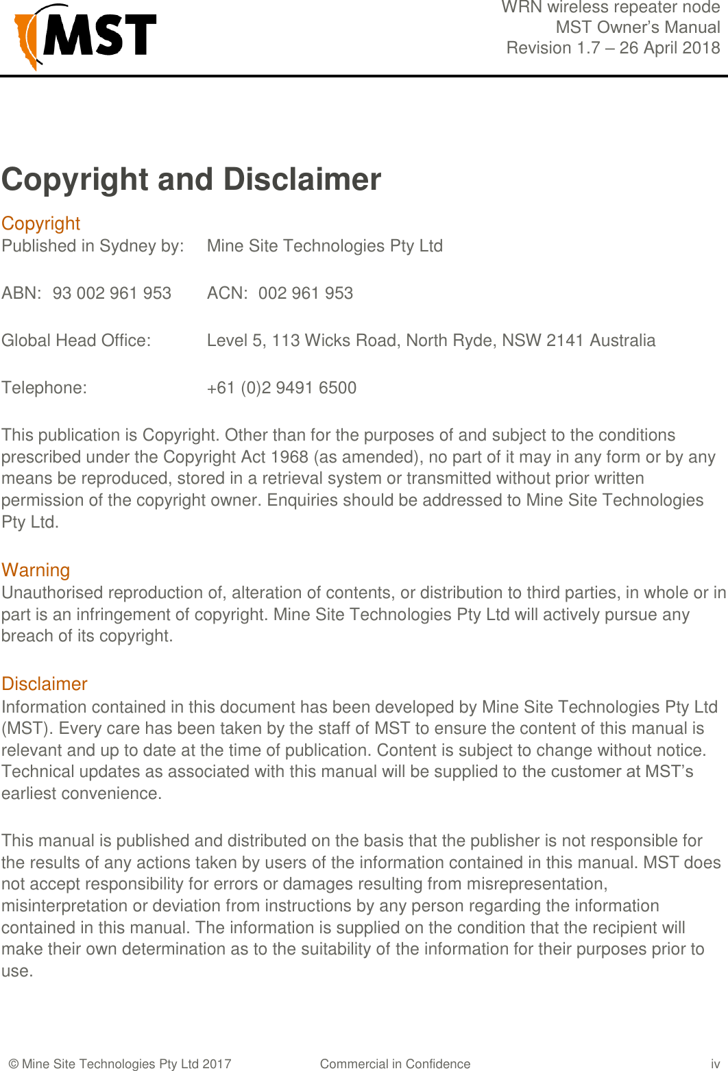  WRN wireless repeater node MST Owner&rsquo;s Manual Revision 1.7 &ndash; 26 April 2018    &copy; Mine Site Technologies Pty Ltd 2017 Commercial in Confidence iv Copyright and Disclaimer Copyright  Published in Sydney by:  Mine Site Technologies Pty Ltd ABN:  93 002 961 953  ACN:  002 961 953 Global Head Office:   Level 5, 113 Wicks Road, North Ryde, NSW 2141 Australia Telephone:      +61 (0)2 9491 6500 This publication is Copyright. Other than for the purposes of and subject to the conditions prescribed under the Copyright Act 1968 (as amended), no part of it may in any form or by any means be reproduced, stored in a retrieval system or transmitted without prior written permission of the copyright owner. Enquiries should be addressed to Mine Site Technologies Pty Ltd. Warning  Unauthorised reproduction of, alteration of contents, or distribution to third parties, in whole or in part is an infringement of copyright. Mine Site Technologies Pty Ltd will actively pursue any breach of its copyright. Disclaimer Information contained in this document has been developed by Mine Site Technologies Pty Ltd (MST). Every care has been taken by the staff of MST to ensure the content of this manual is relevant and up to date at the time of publication. Content is subject to change without notice. Technical updates as associated with this manual will be supplied to the customer at MST&rsquo;s earliest convenience. This manual is published and distributed on the basis that the publisher is not responsible for the results of any actions taken by users of the information contained in this manual. MST does not accept responsibility for errors or damages resulting from misrepresentation, misinterpretation or deviation from instructions by any person regarding the information contained in this manual. The information is supplied on the condition that the recipient will make their own determination as to the suitability of the information for their purposes prior to use. 