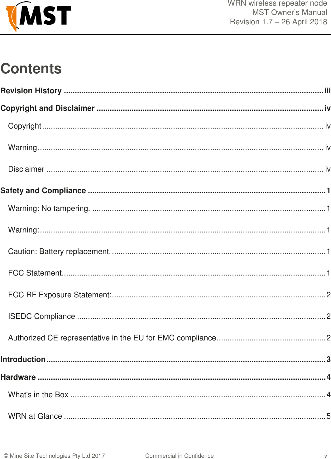  WRN wireless repeater node MST Owner&rsquo;s Manual Revision 1.7 &ndash; 26 April 2018    &copy; Mine Site Technologies Pty Ltd 2017 Commercial in Confidence v Contents Revision History ....................................................................................................................... iii Copyright and Disclaimer ........................................................................................................ iv Copyright ................................................................................................................................. iv Warning ................................................................................................................................... iv Disclaimer ............................................................................................................................... iv Safety and Compliance ............................................................................................................. 1 Warning: No tampering. ........................................................................................................... 1 Warning: ................................................................................................................................... 1 Caution: Battery replacement. .................................................................................................. 1 FCC Statement......................................................................................................................... 1 FCC RF Exposure Statement: .................................................................................................. 2 ISEDC Compliance .................................................................................................................. 2 Authorized CE representative in the EU for EMC compliance .................................................. 2 Introduction ................................................................................................................................ 3 Hardware .................................................................................................................................... 4 What's in the Box ..................................................................................................................... 4 WRN at Glance ........................................................................................................................ 5 