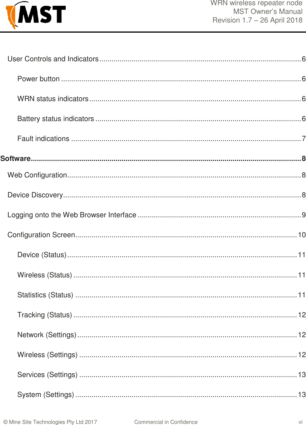  WRN wireless repeater node MST Owner&rsquo;s Manual Revision 1.7 &ndash; 26 April 2018    &copy; Mine Site Technologies Pty Ltd 2017 Commercial in Confidence vi User Controls and Indicators .................................................................................................... 6 Power button ....................................................................................................................... 6 WRN status indicators ......................................................................................................... 6 Battery status indicators ...................................................................................................... 6 Fault indications .................................................................................................................. 7 Software ...................................................................................................................................... 8 Web Configuration .................................................................................................................... 8 Device Discovery ...................................................................................................................... 8 Logging onto the Web Browser Interface ................................................................................. 9 Configuration Screen .............................................................................................................. 10 Device (Status) .................................................................................................................. 11 Wireless (Status) ............................................................................................................... 11 Statistics (Status) .............................................................................................................. 11 Tracking (Status) ............................................................................................................... 12 Network (Settings) ............................................................................................................. 12 Wireless (Settings) ............................................................................................................ 12 Services (Settings) ............................................................................................................ 13 System (Settings) .............................................................................................................. 13 