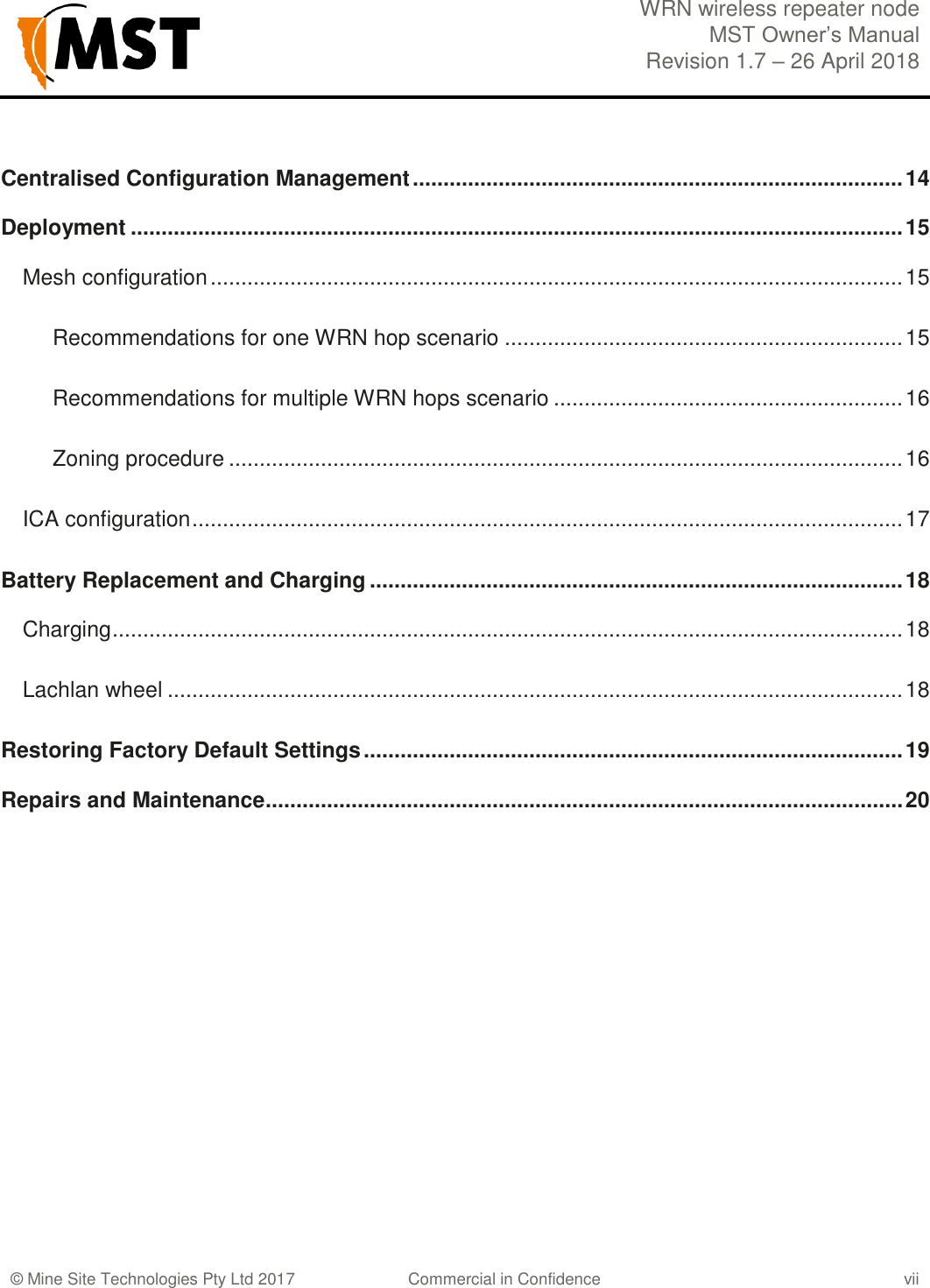  WRN wireless repeater node MST Owner&rsquo;s Manual Revision 1.7 &ndash; 26 April 2018    &copy; Mine Site Technologies Pty Ltd 2017 Commercial in Confidence vii Centralised Configuration Management ................................................................................ 14 Deployment .............................................................................................................................. 15 Mesh configuration ................................................................................................................. 15 Recommendations for one WRN hop scenario ................................................................. 15 Recommendations for multiple WRN hops scenario ......................................................... 16 Zoning procedure .............................................................................................................. 16 ICA configuration .................................................................................................................... 17 Battery Replacement and Charging ....................................................................................... 18 Charging ................................................................................................................................. 18 Lachlan wheel ........................................................................................................................ 18 Restoring Factory Default Settings ........................................................................................ 19 Repairs and Maintenance ........................................................................................................ 20   