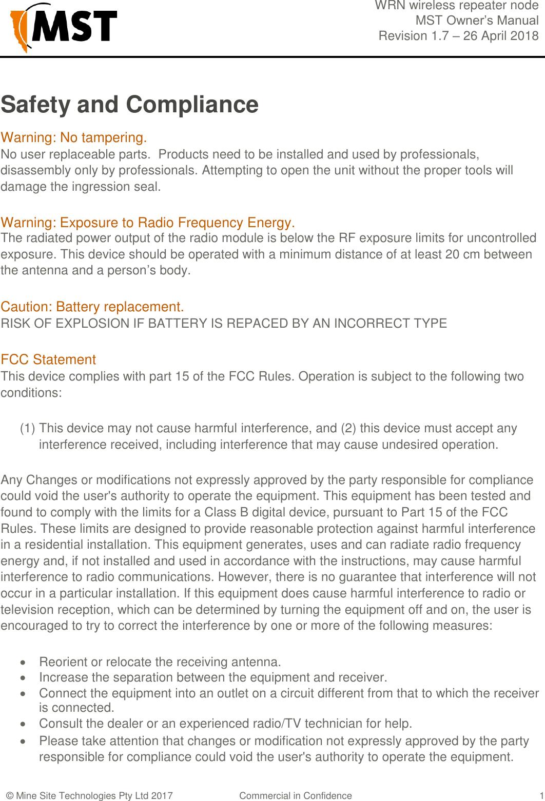  WRN wireless repeater node MST Owner&rsquo;s Manual Revision 1.7 &ndash; 26 April 2018  &copy; Mine Site Technologies Pty Ltd 2017 Commercial in Confidence   1 Safety and Compliance Warning: No tampering.  No user replaceable parts.  Products need to be installed and used by professionals, disassembly only by professionals. Attempting to open the unit without the proper tools will damage the ingression seal. Warning: Exposure to Radio Frequency Energy. The radiated power output of the radio module is below the RF exposure limits for uncontrolled exposure. This device should be operated with a minimum distance of at least 20 cm between the antenna and a person&rsquo;s body. Caution: Battery replacement. RISK OF EXPLOSION IF BATTERY IS REPACED BY AN INCORRECT TYPE FCC Statement This device complies with part 15 of the FCC Rules. Operation is subject to the following two conditions:  (1) This device may not cause harmful interference, and (2) this device must accept any interference received, including interference that may cause undesired operation. Any Changes or modifications not expressly approved by the party responsible for compliance could void the user's authority to operate the equipment. This equipment has been tested and found to comply with the limits for a Class B digital device, pursuant to Part 15 of the FCC Rules. These limits are designed to provide reasonable protection against harmful interference in a residential installation. This equipment generates, uses and can radiate radio frequency energy and, if not installed and used in accordance with the instructions, may cause harmful interference to radio communications. However, there is no guarantee that interference will not occur in a particular installation. If this equipment does cause harmful interference to radio or television reception, which can be determined by turning the equipment off and on, the user is encouraged to try to correct the interference by one or more of the following measures:   Reorient or relocate the receiving antenna.   Increase the separation between the equipment and receiver.   Connect the equipment into an outlet on a circuit different from that to which the receiver is connected.   Consult the dealer or an experienced radio/TV technician for help.   Please take attention that changes or modification not expressly approved by the party responsible for compliance could void the user's authority to operate the equipment.  