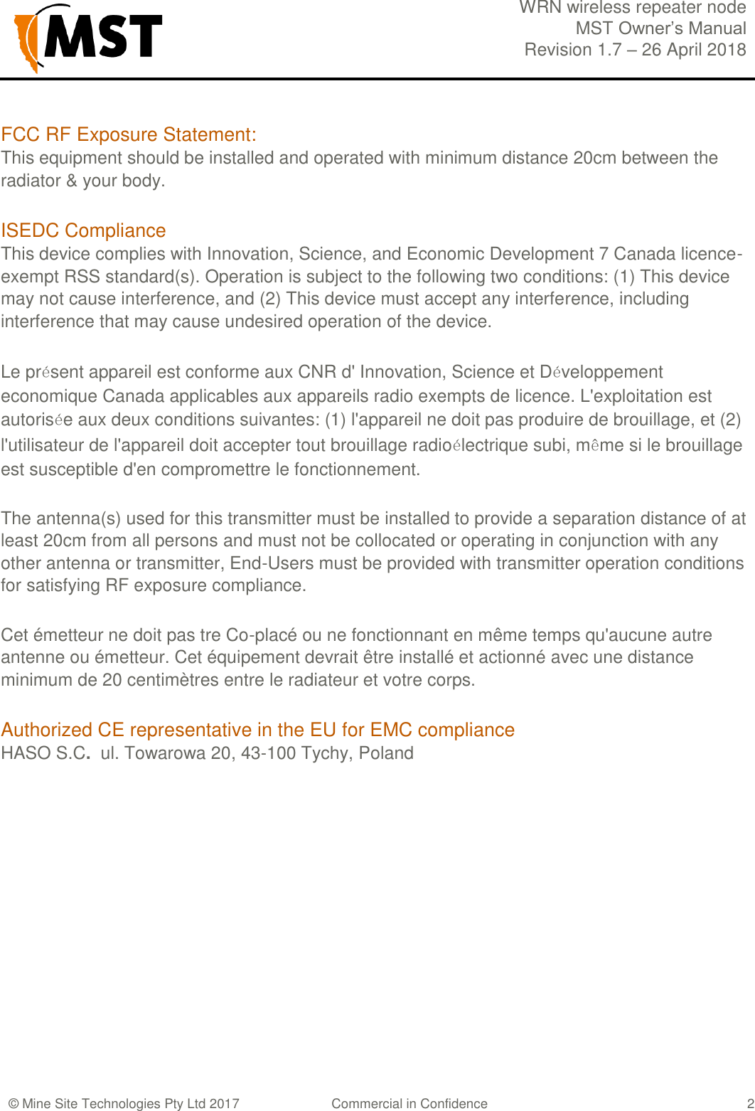  WRN wireless repeater node MST Owner&rsquo;s Manual Revision 1.7 &ndash; 26 April 2018  &copy; Mine Site Technologies Pty Ltd 2017 Commercial in Confidence   2 FCC RF Exposure Statement: This equipment should be installed and operated with minimum distance 20cm between the radiator &amp; your body.  ISEDC Compliance  This device complies with Innovation, Science, and Economic Development 7 Canada licence-exempt RSS standard(s). Operation is subject to the following two conditions: (1) This device may not cause interference, and (2) This device must accept any interference, including interference that may cause undesired operation of the device.  Le pr&eacute;sent appareil est conforme aux CNR d' Innovation, Science et D&eacute;veloppement economique Canada applicables aux appareils radio exempts de licence. L'exploitation est autoris&eacute;e aux deux conditions suivantes: (1) l'appareil ne doit pas produire de brouillage, et (2) l'utilisateur de l'appareil doit accepter tout brouillage radio&eacute;lectrique subi, m&ecirc;me si le brouillage est susceptible d'en compromettre le fonctionnement.  The antenna(s) used for this transmitter must be installed to provide a separation distance of at least 20cm from all persons and must not be collocated or operating in conjunction with any other antenna or transmitter, End-Users must be provided with transmitter operation conditions for satisfying RF exposure compliance. Cet &eacute;metteur ne doit pas tre Co-plac&eacute; ou ne fonctionnant en m&ecirc;me temps qu'aucune autre antenne ou &eacute;metteur. Cet &eacute;quipement devrait &ecirc;tre install&eacute; et actionn&eacute; avec une distance minimum de 20 centim&egrave;tres entre le radiateur et votre corps. Authorized CE representative in the EU for EMC compliance HASO S.C.  ul. Towarowa 20, 43-100 Tychy, Poland  