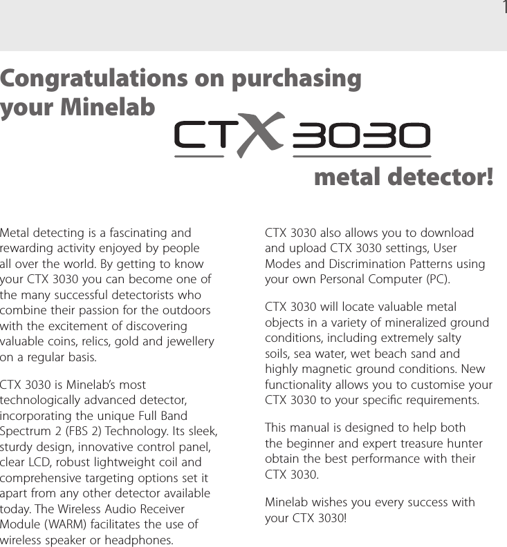 1Metal detecting is a fascinating and rewarding activity enjoyed by people all over the world. By getting to know your CTX 3030 you can become one of the many successful detectorists who combine their passion for the outdoors with the excitement of discovering valuable coins, relics, gold and jewellery on a regular basis.CTX 3030 is Minelab&rsquo;s most technologically advanced detector, incorporating the unique Full Band Spectrum 2 (FBS 2) Technology. Its sleek, sturdy design, innovative control panel, clear LCD, robust lightweight coil and comprehensive targeting options set it apart from any other detector available today. The Wireless Audio Receiver Module (WARM) facilitates the use of wireless speaker or headphones.Congratulations on purchasing  your Minelab  metal detector!CTX 3030 also allows you to download and upload CTX 3030 settings, User Modes and Discrimination Patterns using your own Personal Computer (PC).CTX 3030 will locate valuable metal objects in a variety of mineralized ground conditions, including extremely salty soils, sea water, wet beach sand and highly magnetic ground conditions. New functionality allows you to customise your CTX 3030 to your specic requirements.This manual is designed to help both the beginner and expert treasure hunter obtain the best performance with their CTX 3030. Minelab wishes you every success with your CTX 3030!