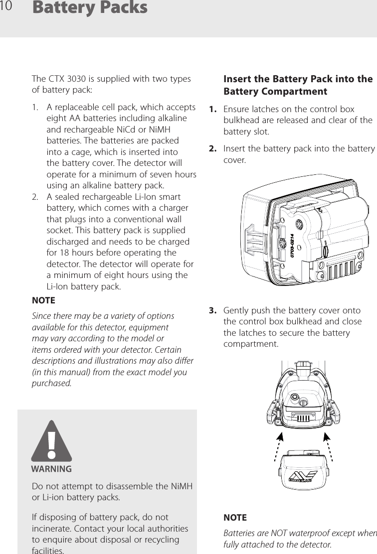 10The CTX 3030 is supplied with two types of battery pack:1.  A replaceable cell pack, which accepts eight AA batteries including alkaline and rechargeable NiCd or NiMH batteries. The batteries are packed into a cage, which is inserted into the battery cover. The detector will operate for a minimum of seven hours using an alkaline battery pack.2.  A sealed rechargeable Li-Ion smart battery, which comes with a charger that plugs into a conventional wall socket. This battery pack is supplied discharged and needs to be charged for 18 hours before operating the detector. The detector will operate for a minimum of eight hours using the Li-Ion battery pack.NOTESince there may be a variety of options available for this detector, equipment may vary according to the model or items ordered with your detector. Certain descriptions and illustrations may also dier (in this manual) from the exact model you purchased.Battery PacksInsert the Battery Pack into the Battery Compartment1.  Ensure latches on the control box bulkhead are released and clear of the battery slot.2.  Insert the battery pack into the battery cover.3.  Gently push the battery cover onto the control box bulkhead and close the latches to secure the battery compartment.NOTEBatteries are NOT waterproof except when fully attached to the detector. Do not attempt to disassemble the NiMH or Li-ion battery packs.If disposing of battery pack, do not incinerate. Contact your local authorities to enquire about disposal or recycling facilities.
