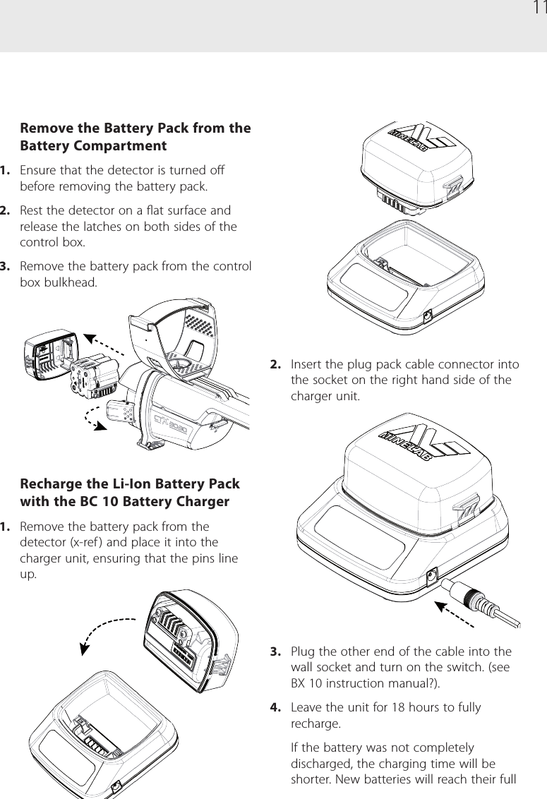 11Remove the Battery Pack from the Battery Compartment1.  Ensure that the detector is turned o before removing the battery pack.2.  Rest the detector on a at surface and release the latches on both sides of the control box.3.  Remove the battery pack from the control box bulkhead.Recharge the Li-Ion Battery Pack with the BC 10 Battery Charger1.  Remove the battery pack from the detector (x-ref ) and place it into the charger unit, ensuring that the pins line up.2.  Insert the plug pack cable connector into the socket on the right hand side of the charger unit.3.  Plug the other end of the cable into the wall socket and turn on the switch. (see BX 10 instruction manual?).4.  Leave the unit for 18 hours to fully recharge. If the battery was not completely discharged, the charging time will be shorter. New batteries will reach their full 