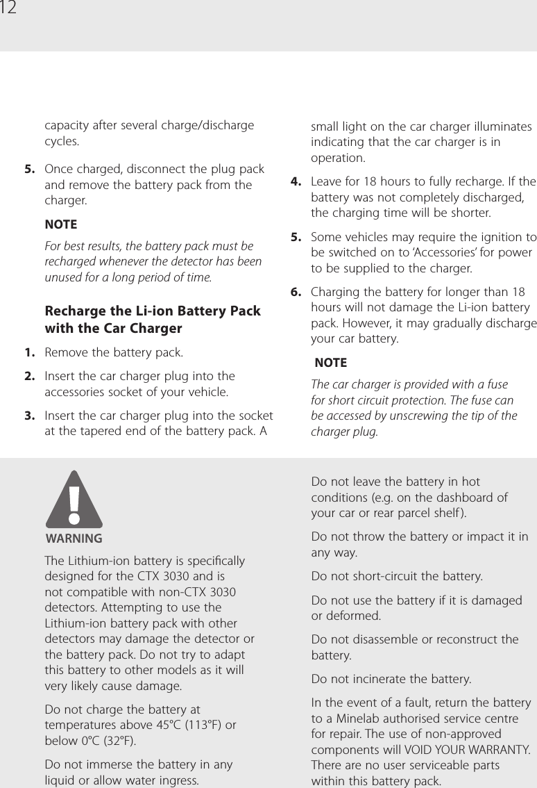 12small light on the car charger illuminates indicating that the car charger is in operation.4.  Leave for 18 hours to fully recharge. If the battery was not completely discharged, the charging time will be shorter. 5.  Some vehicles may require the ignition to be switched on to &lsquo;Accessories&rsquo; for power to be supplied to the charger.6.  Charging the battery for longer than 18 hours will not damage the Li-ion battery pack. However, it may gradually discharge your car battery. NOTEThe car charger is provided with a fuse for short circuit protection. The fuse can be accessed by unscrewing the tip of the charger plug.capacity after several charge/discharge cycles.5.  Once charged, disconnect the plug pack and remove the battery pack from the charger.NOTEFor best results, the battery pack must be recharged whenever the detector has been unused for a long period of time.Recharge the Li-ion Battery Pack with the Car Charger1.  Remove the battery pack.2.  Insert the car charger plug into the accessories socket of your vehicle.3.  Insert the car charger plug into the socket at the tapered end of the battery pack. A The Lithium-ion battery is specically designed for the CTX 3030 and is not compatible with non-CTX 3030 detectors. Attempting to use the Lithium-ion battery pack with other detectors may damage the detector or the battery pack. Do not try to adapt this battery to other models as it will very likely cause damage.Do not charge the battery at temperatures above 45&deg;C (113&deg;F) or below 0&deg;C (32&deg;F).Do not immerse the battery in any liquid or allow water ingress.Do not leave the battery in hot conditions (e.g. on the dashboard of your car or rear parcel shelf ).Do not throw the battery or impact it in any way.Do not short-circuit the battery.Do not use the battery if it is damaged or deformed.Do not disassemble or reconstruct the battery.Do not incinerate the battery.In the event of a fault, return the battery to a Minelab authorised service centre for repair. The use of non-approved components will VOID YOUR WARRANTY. There are no user serviceable parts within this battery pack.