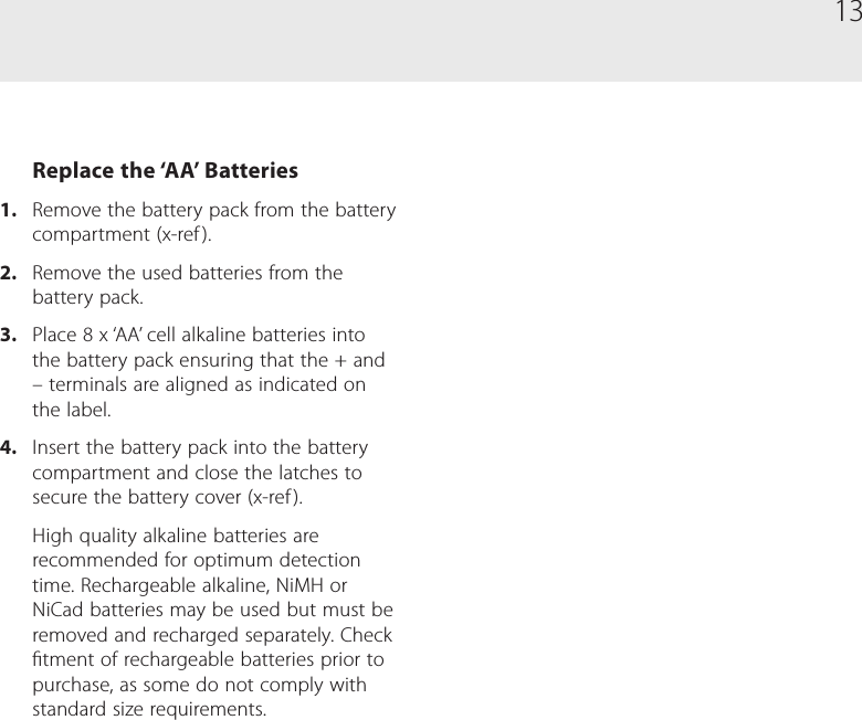 13Replace the &lsquo;AA&rsquo; Batteries1.  Remove the battery pack from the battery compartment (x-ref ).2.  Remove the used batteries from the battery pack.3.  Place 8 x &lsquo;AA&rsquo; cell alkaline batteries into the battery pack ensuring that the + and &ndash; terminals are aligned as indicated on the label.4.  Insert the battery pack into the battery compartment and close the latches to secure the battery cover (x-ref ).High quality alkaline batteries are recommended for optimum detection time. Rechargeable alkaline, NiMH or NiCad batteries may be used but must be removed and recharged separately. Check tment of rechargeable batteries prior to purchase, as some do not comply with standard size requirements.