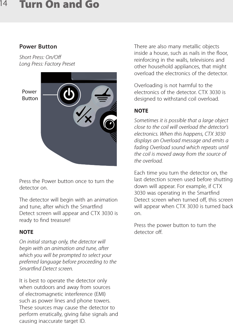 14 Turn On and GoPower ButtonShort Press: On/O Long Press: Factory PresetPress the Power button once to turn the detector on.The detector will begin with an animation and tune, after which the Smartnd Detect screen will appear and CTX 3030 is ready to nd treasure!NOTEOn initial startup only, the detector will begin with an animation and tune, after which you will be prompted to select your preferred language before proceeding to the Smartnd Detect screen.It is best to operate the detector only when outdoors and away from sources of electromagnetic interference (EMI) such as power lines and phone towers. These sources may cause the detector to perform erratically, giving false signals and causing inaccurate target ID. There are also many metallic objects inside a house, such as nails in the oor, reinforcing in the walls, televisions and other household appliances, that might overload the electronics of the detector.Overloading is not harmful to the electronics of the detector. CTX 3030 is designed to withstand coil overload.NOTESometimes it is possible that a large object close to the coil will overload the detector&rsquo;s electronics. When this happens, CTX 3030 displays an Overload message and emits a fading Overload sound which repeats until the coil is moved away from the source of the overload.Each time you turn the detector on, the last detection screen used before shutting down will appear. For example, if CTX 3030 was operating in the Smartnd Detect screen when turned o, this screen will appear when CTX 3030 is turned back on.Press the power button to turn the detector o.
