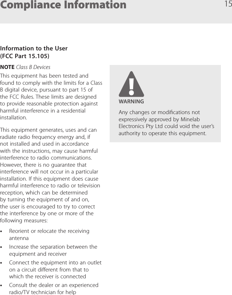 15Compliance InformationInformation to the User  (FCC Part 15.105)NOTE Class B DevicesThis equipment has been tested and found to comply with the limits for a Class B digital device, pursuant to part 15 of the FCC Rules. These limits are designed to provide reasonable protection against harmful interference in a residential installation.This equipment generates, uses and can radiate radio frequency energy and, if not installed and used in accordance with the instructions, may cause harmful interference to radio communications. However, there is no guarantee that interference will not occur in a particular installation. If this equipment does cause harmful interference to radio or television reception, which can be determined by turning the equipment of and on, the user is encouraged to try to correct the interference by one or more of the following measures: &bull;Reorient or relocate the receiving antenna &bull;Increase the separation between the equipment and receiver &bull;Connect the equipment into an outlet on a circuit dierent from that to which the receiver is connected &bull;Consult the dealer or an experienced radio/TV technician for helpAny changes or modications not expressively approved by Minelab Electronics Pty Ltd could void the user&rsquo;s authority to operate this equipment.