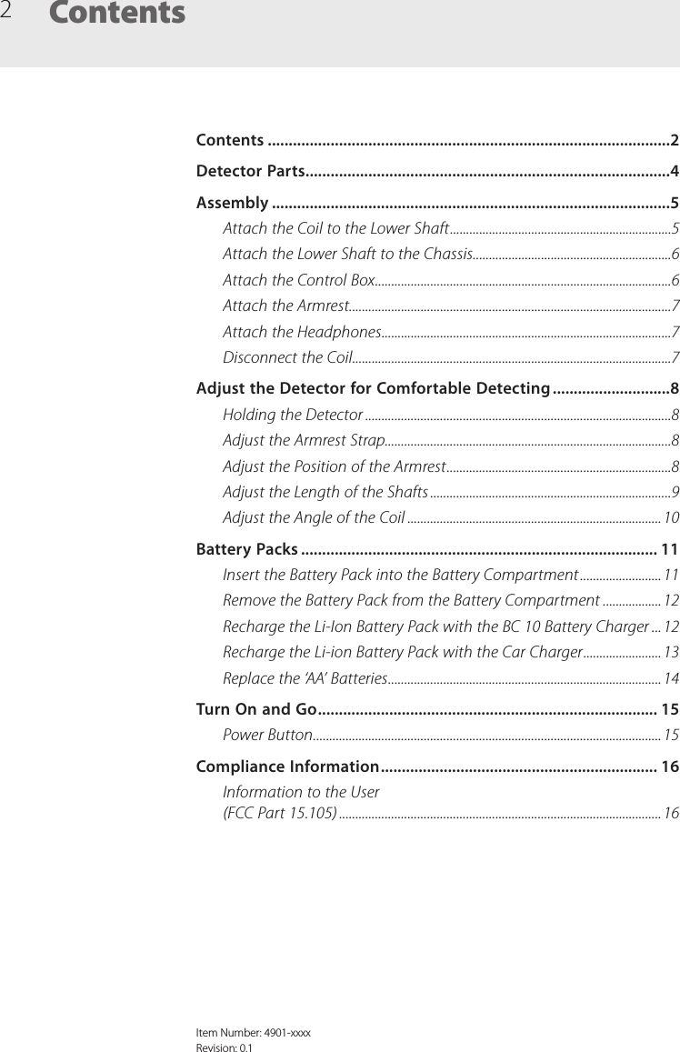 2ContentsItem Number: 4901-xxxxRevision: 0.1Contents ................................................................................................2Detector Parts .......................................................................................4Assembly ...............................................................................................5Attach the Coil to the Lower Shaft ....................................................................5Attach the Lower Shaft to the Chassis .............................................................6Attach the Control Box ...........................................................................................6Attach the Armrest ...................................................................................................7Attach the Headphones .........................................................................................7Disconnect the Coil ..................................................................................................7Adjust the Detector for Comfortable Detecting ............................8Holding the Detector ..............................................................................................8Adjust the Armrest Strap........................................................................................8Adjust the Position of the Armrest .....................................................................8Adjust the Length of the Shafts ..........................................................................9Adjust the Angle of the Coil ..............................................................................10Battery Packs ..................................................................................... 11Insert the Battery Pack into the Battery Compartment .........................11Remove the Battery Pack from the Battery Compartment ..................12Recharge the Li-Ion Battery Pack with the BC 10 Battery Charger ...12Recharge the Li-ion Battery Pack with the Car Charger ........................13Replace the &lsquo;AA&rsquo; Batteries .................................................................................... 14Turn On and Go ................................................................................. 15Power Button ...........................................................................................................15Compliance Information .................................................................. 16Information to the User  (FCC Part 15.105) ................................................................................................... 16
