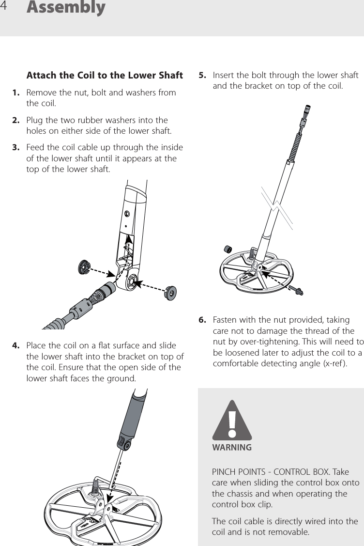 4Attach the Coil to the Lower Shaft1.  Remove the nut, bolt and washers from the coil.2.  Plug the two rubber washers into the holes on either side of the lower shaft.3.  Feed the coil cable up through the inside of the lower shaft until it appears at the top of the lower shaft.4.  Place the coil on a at surface and slide the lower shaft into the bracket on top of the coil. Ensure that the open side of the lower shaft faces the ground.Assembly5.  Insert the bolt through the lower shaft and the bracket on top of the coil.6.  Fasten with the nut provided, taking care not to damage the thread of the nut by over-tightening. This will need to be loosened later to adjust the coil to a comfortable detecting angle (x-ref ).PINCH POINTS - CONTROL BOX. Take care when sliding the control box onto the chassis and when operating the control box clip.The coil cable is directly wired into the coil and is not removable.