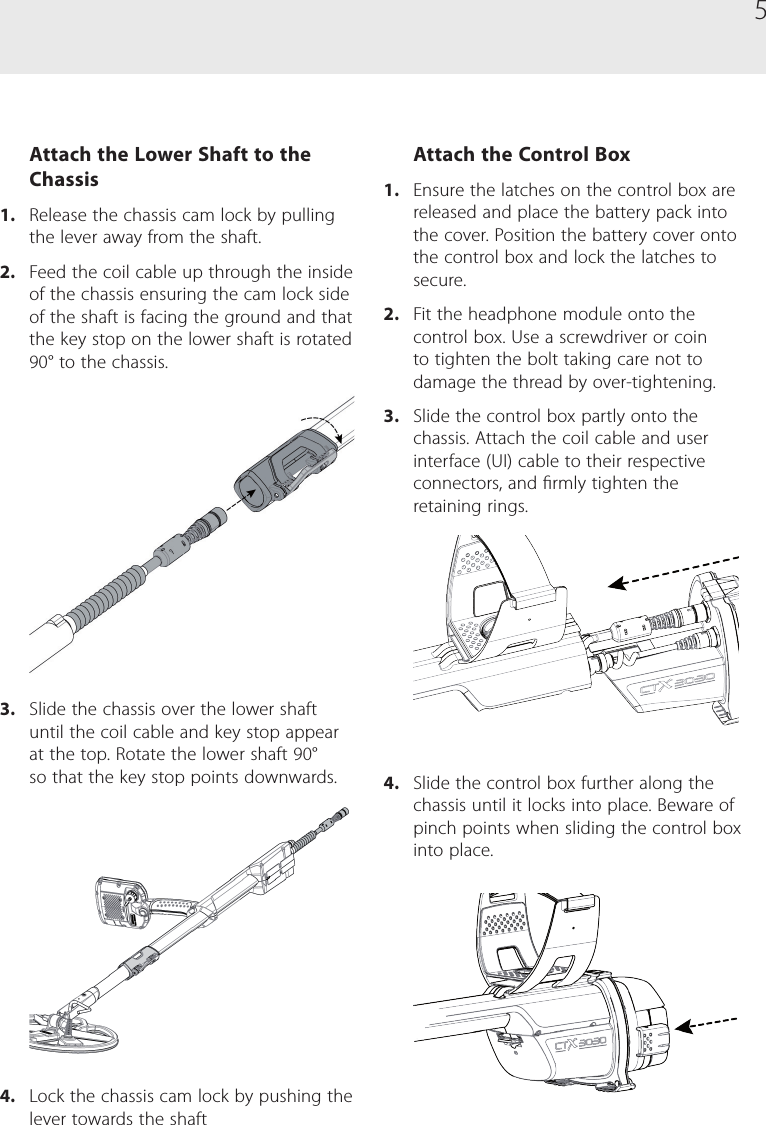 5Attach the Lower Shaft to the Chassis1.  Release the chassis cam lock by pulling the lever away from the shaft.2.  Feed the coil cable up through the inside of the chassis ensuring the cam lock side of the shaft is facing the ground and that the key stop on the lower shaft is rotated 90&deg; to the chassis.3.  Slide the chassis over the lower shaft until the coil cable and key stop appear at the top. Rotate the lower shaft 90&deg; so that the key stop points downwards.4.  Lock the chassis cam lock by pushing the lever towards the shaftAttach the Control Box1.  Ensure the latches on the control box are released and place the battery pack into the cover. Position the battery cover onto the control box and lock the latches to secure.2.  Fit the headphone module onto the control box. Use a screwdriver or coin to tighten the bolt taking care not to damage the thread by over-tightening.3.  Slide the control box partly onto the chassis. Attach the coil cable and user interface (UI) cable to their respective connectors, and rmly tighten the retaining rings.4.  Slide the control box further along the chassis until it locks into place. Beware of pinch points when sliding the control box into place.