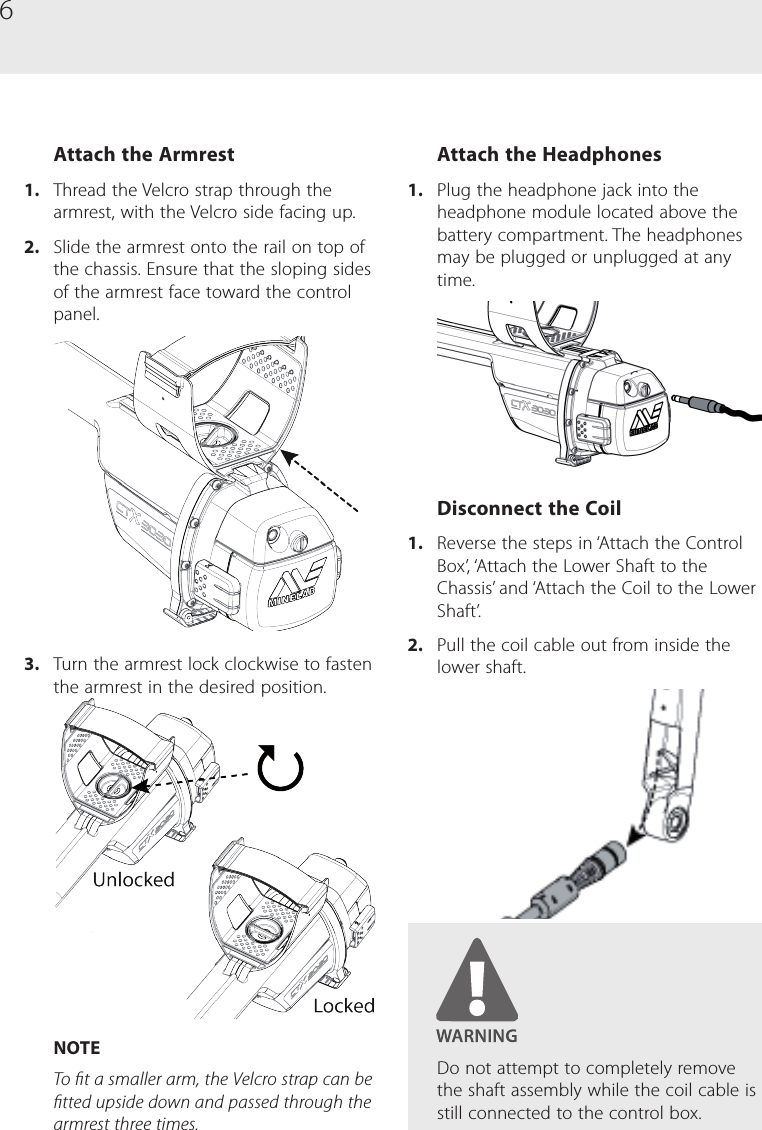 6Attach the Armrest1.  Thread the Velcro strap through the armrest, with the Velcro side facing up.2.  Slide the armrest onto the rail on top of the chassis. Ensure that the sloping sides of the armrest face toward the control panel.3.  Turn the armrest lock clockwise to fasten the armrest in the desired position. NOTETo t a smaller arm, the Velcro strap can be tted upside down and passed through the armrest three times.Attach the Headphones1.  Plug the headphone jack into the headphone module located above the battery compartment. The headphones may be plugged or unplugged at any time.Disconnect the Coil1.  Reverse the steps in &lsquo;Attach the Control Box&rsquo;, &lsquo;Attach the Lower Shaft to the Chassis&rsquo; and &lsquo;Attach the Coil to the Lower Shaft&rsquo;. 2.  Pull the coil cable out from inside the  lower shaft.Do not attempt to completely remove the shaft assembly while the coil cable is still connected to the control box.