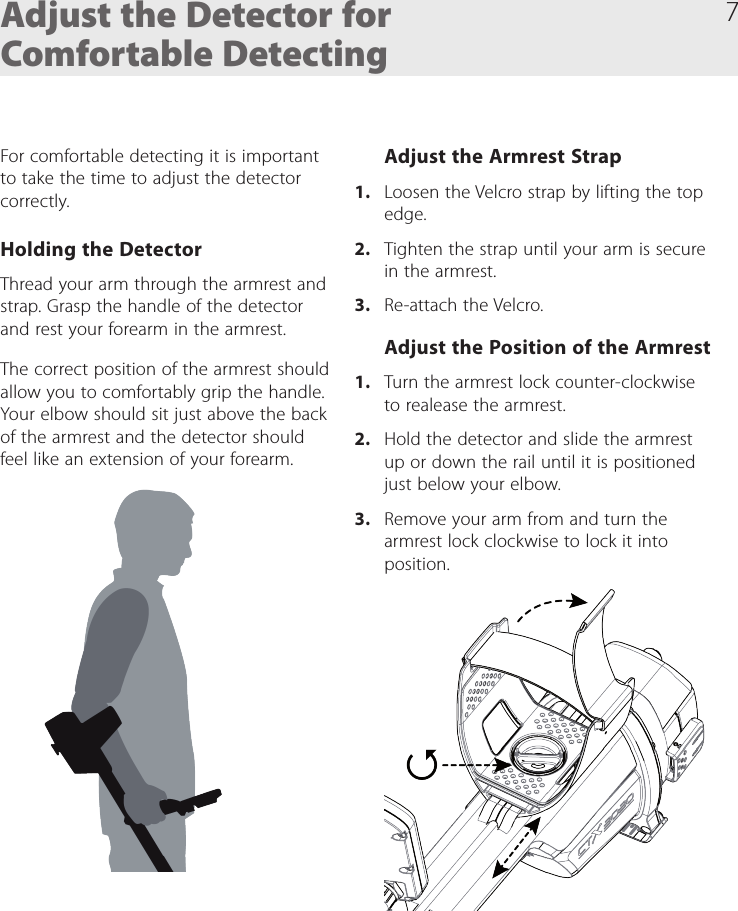7Adjust the Detector for Comfortable DetectingFor comfortable detecting it is important to take the time to adjust the detector correctly. Holding the DetectorThread your arm through the armrest and strap. Grasp the handle of the detector and rest your forearm in the armrest.The correct position of the armrest should allow you to comfortably grip the handle. Your elbow should sit just above the back of the armrest and the detector should feel like an extension of your forearm.Adjust the Armrest Strap1.  Loosen the Velcro strap by lifting the top edge.2.  Tighten the strap until your arm is secure in the armrest. 3.  Re-attach the Velcro.Adjust the Position of the Armrest1.  Turn the armrest lock counter-clockwise to realease the armrest.2.  Hold the detector and slide the armrest up or down the rail until it is positioned just below your elbow. 3.  Remove your arm from and turn the armrest lock clockwise to lock it into position.