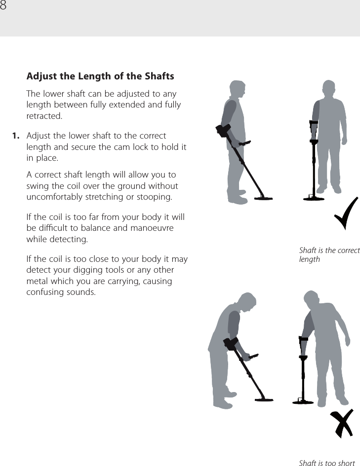 8Adjust the Length of the ShaftsThe lower shaft can be adjusted to any length between fully extended and fully retracted. 1.  Adjust the lower shaft to the correct length and secure the cam lock to hold it in place.A correct shaft length will allow you to swing the coil over the ground without uncomfortably stretching or stooping.If the coil is too far from your body it will be dicult to balance and manoeuvre while detecting.If the coil is too close to your body it may detect your digging tools or any other metal which you are carrying, causing confusing sounds.Shaft is the correct lengthShaft is too short