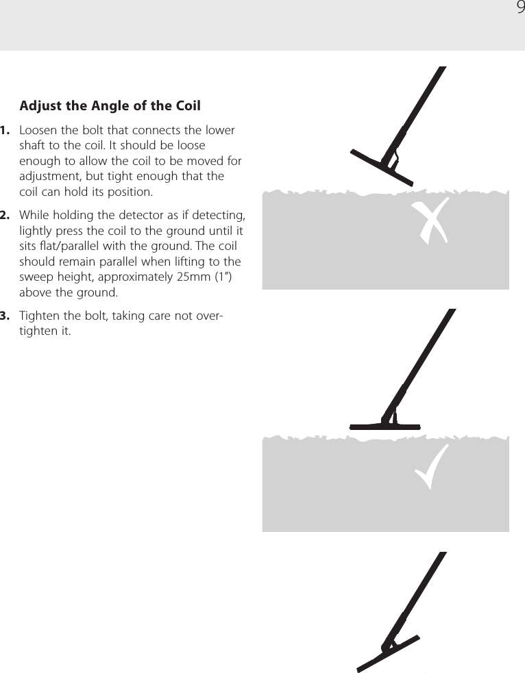 9Adjust the Angle of the Coil1.  Loosen the bolt that connects the lower shaft to the coil. It should be loose enough to allow the coil to be moved for adjustment, but tight enough that the coil can hold its position.2.  While holding the detector as if detecting, lightly press the coil to the ground until it sits at/parallel with the ground. The coil should remain parallel when lifting to the sweep height, approximately 25mm (1&rdquo;) above the ground.3.  Tighten the bolt, taking care not over-tighten it.