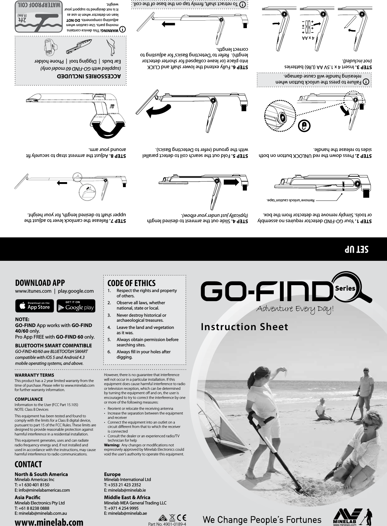 SET UPCONTACTNorth &amp; South AmericaMinelab Americas IncT: +1 630 401 8150E: info@minelabamericas.com Asia PacicMinelab Electronics Pty LtdT: +61 8 8238 0888E: minelab@minelab.com.auEuropeMinelab International LtdT: +353 21 423 2352E: minelab@minelab.ieMiddle East &amp; AfricaMinelab MEA General Trading LLCT: +971 4 254 9995 E: minelab@minelab.aeWARRANTY TERMSThis product has a 2 year limited warranty from the time of purchase. Please refer to www.minelab.com for further warranty information.COMPLIANCEInformation to the User (FCC Part 15.105) NOTE: Class B DevicesThis equipment has been tested and found to comply with the limits for a Class B digital device, pursuant to part 15 of the FCC Rules. These limits are designed to provide reasonable protection against harmful interference in a residential installation.This equipment generates, uses and can radiate radio frequency energy and, if not installed and used in accordance with the instructions, may cause harmful interference to radio communications. However, there is no guarantee that interference will not occur in a particular installation. If this equipment does cause harmful interference to radio or television reception, which can be determined by turning the equipment oﬀ and on, the user is encouraged to try to correct the interference by one or more of the following measures:&bull;  Reorient or relocate the receiving antenna&bull;  Increase the separation between the equipment and receiver&bull;  Connect the equipment into an outlet on a circuit diﬀerent from that to which the receiver is connected&bull;  Consult the dealer or an experienced radio/TV technician for helpWarning:  Any changes or modiﬁcations not expressively approved by Minelab Electronics could void the user&rsquo;s authority to operate this equipment.CODE OF ETHICS1.  Respect the rights and property of others.2.  Observe all laws, whether national, state or local.3.  Never destroy historical or archaeological treasures. 4.  Leave the land and vegetation as it was. 5.  Always obtain permission before searching sites.6.  Always ll in your holes after digging. DOWNLOAD APPwww.itunes.com | play.google.comNOTE: GO‑FIND App works with GO‑FIND 40/60 only. Pro App FREE with GO‑FIND 60 only.BLUETOOTH SMART COMPATIBLE GO‑FIND 40/60 are BLUETOOTzH SMART compatible with iOS 5 and Android 4.3 mobile operating systems, and above.Part No. 4901-0189-4Instruction SheetACCESSORIES INCLUDED(supplied with GO‑FIND 60 model only)Ear buds  |  Digging tool  |  Phone holderWARNING: This device contains moving parts. Use caution when adjusting components. DO NOT lean on detector when in use as it is not designed to support your weight.STEP 1. Your GO-FIND detector requires no assembly or tools. Simply remove the detector from the box.STEP 2. Press down the red UNLOCK button on both sides to release the handle. STEP 3. Insert 4 x 1.5V AA (LR6) batteries (not included). STEP 4. Slide out the armrest to desired length (typically just under your elbow).STEP 5. Fold out the search coil to detect parallel with the ground (refer to Detecting Basics).STEP 6. Fully extend the lower shaft and CLICK into place (or leave collapsed for shorter detector length).  Refer to &lsquo;Detecting Basics&rsquo; for adjusting to correct length.STEP 7. Release the camlock lever to adjust the upper shaft to desired length, for your height.STEP 8. Adjust the armrest strap to securely t around your arm.Remove &lsquo;unlock caution&rsquo; tape.Failure to press the unlock button when releasing handle will cause damage.4 x AATo retract shaft, rmly tap on the base of the coil.www.minelab.com