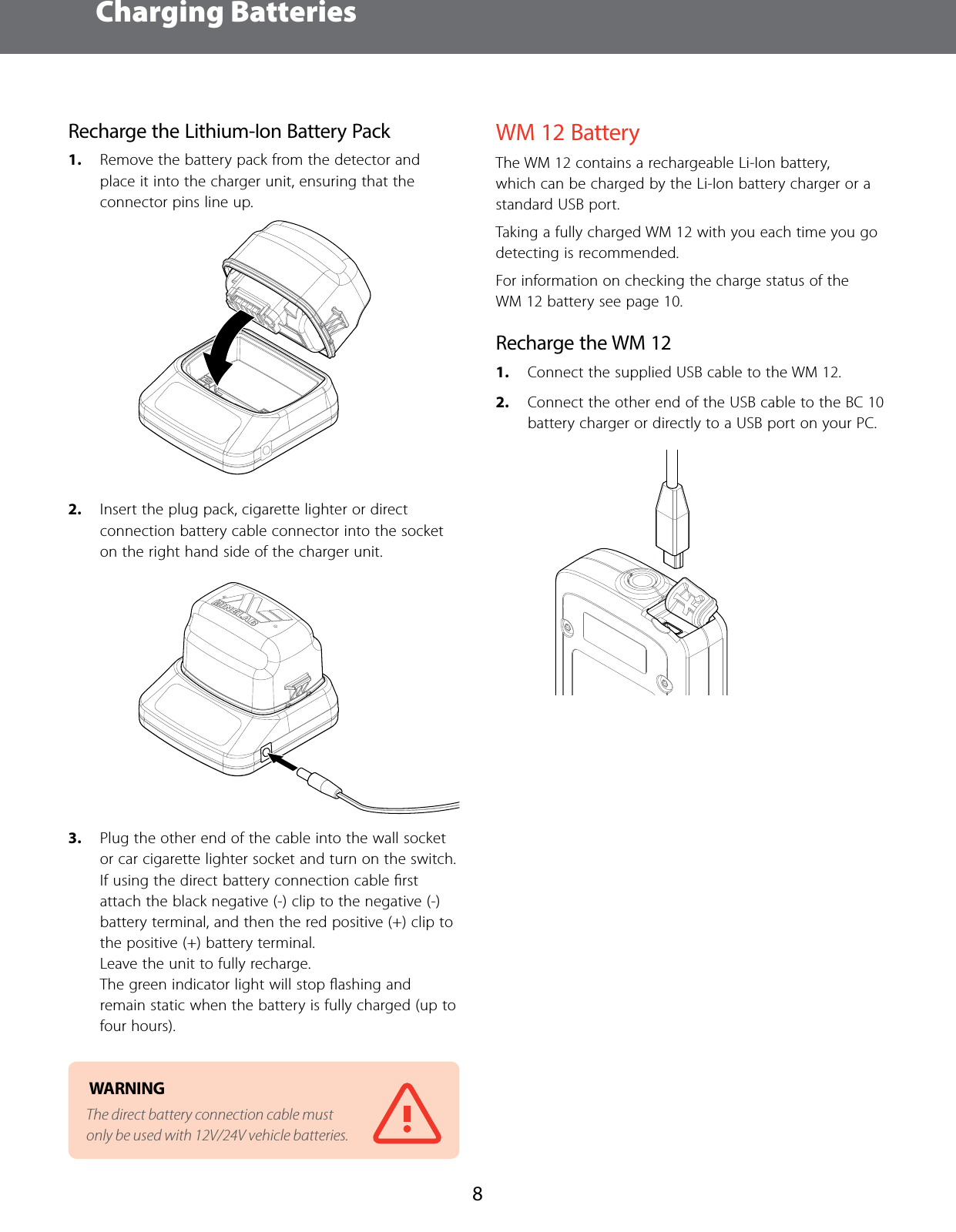 Charging Batteries8Recharge the Lithium-Ion Battery Pack1.  Remove the battery pack from the detector and place it into the charger unit, ensuring that the connector pins line up.2.  Insert the plug pack, cigarette lighter or direct connection battery cable connector into the socket on the right hand side of the charger unit.3.  Plug the other end of the cable into the wall socket or car cigarette lighter socket and turn on the switch. If using the direct battery connection cable ﬁrst attach the black negative (-) clip to the negative (-) battery terminal, and then the red positive (+) clip to the positive (+) battery terminal. Leave the unit to fully recharge.  The green indicator light will stop ﬂashing and remain static when the battery is fully charged (up to four hours). WARNING The direct battery connection cable must only be used with 12V/24V vehicle batteries.WM12 BatteryThe WM 12 contains a rechargeable Li-Ion battery, which can be charged by the Li-Ion battery charger or a standard USB port.Taking a fully charged WM 12 with you each time you go detecting is recommended.For information on checking the charge status of the WM 12 battery see page 10.Recharge the WM121.  Connect the supplied USB cable to the WM 12.2.  Connect the other end of the USB cable to the BC 10 battery charger or directly to a USB port on your PC.