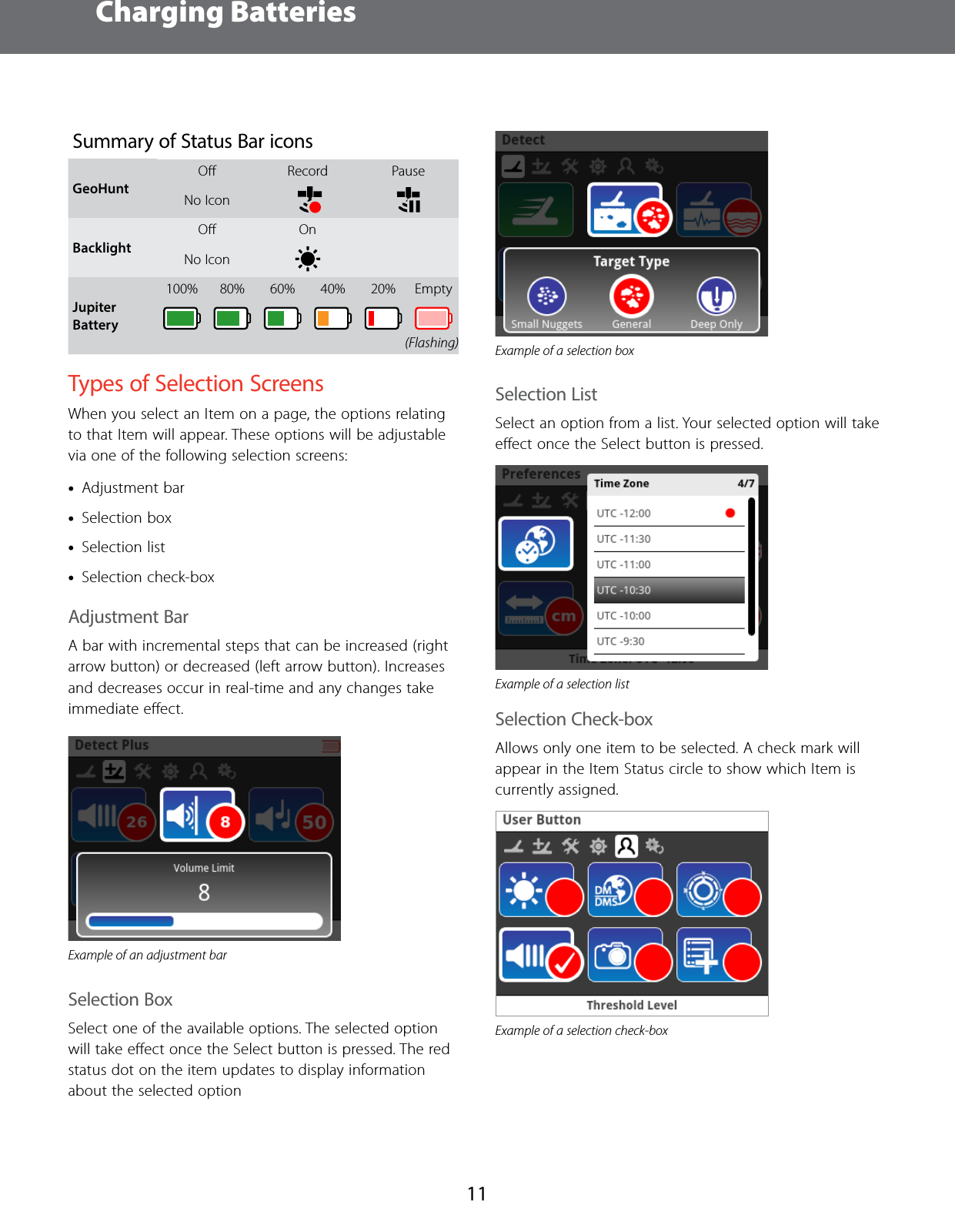 Charging Batteries11Summary of Status Bar iconsGeoHunt Oﬀ Record PauseNo Icon   BacklightOﬀ OnNo Icon Jupiter Battery100% 80% 60% 40% 20% EmptyTypes of Selection ScreensWhen you select an Item on a page, the options relating to that Item will appear. These options will be adjustable via one of the following selection screens: &bull;Adjustment bar &bull;Selection box &bull;Selection list &bull;Selection check-boxAdjustment BarA bar with incremental steps that can be increased (right arrow button) or decreased (left arrow button). Increases and decreases occur in real-time and any changes take immediate eﬀect.Example of an adjustment barSelection BoxSelect one of the available options. The selected option will take eﬀect once the Select button is pressed. The red status dot on the item updates to display information about the selected optionExample of a selection boxSelection ListSelect an option from a list. Your selected option will take eﬀect once the Select button is pressed. Example of a selection listSelection Check-boxAllows only one item to be selected. A check mark will appear in the Item Status circle to show which Item is currently assigned.Example of a selection check-box(Flashing)