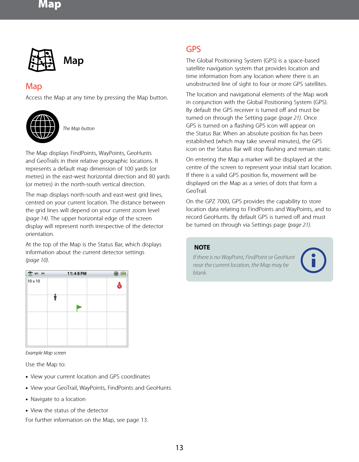 Map13 MapMapAccess the Map at any time by pressing the Map button.The Map buttonThe Map displays FindPoints, WayPoints, GeoHunts and GeoTrails in their relative geographic locations. It represents a default map dimension of 100 yards (or metres) in the east-west horizontal direction and 80 yards (or metres) in the north-south vertical direction. The map displays north-south and east-west grid lines, centred on your current location. The distance between the grid lines will depend on your current zoom level (page 14). The upper horizontal edge of the screen display will represent north irrespective of the detector orientation.At the top of the Map is the Status Bar, which displays information about the current detector settings (page 10).Example Map screenUse the Map to: &bull;View your current location and GPS coordinates &bull;View your GeoTrail, WayPoints, FindPoints and GeoHunts &bull;Navigate to a location &bull;View the status of the detectorFor further information on the Map, see page 13.GPSThe Global Positioning System (GPS) is a space-based satellite navigation system that provides location and time information from any location where there is an unobstructed line of sight to four or more GPS satellites. The location and navigational elements of the Map work in conjunction with the Global Positioning System (GPS). By default the GPS receiver is turned oﬀ and must be turned on through the Setting page (page 21). Once GPS is turned on a ﬂashing GPS icon will appear on the Status Bar. When an absolute position ﬁx has been established (which may take several minutes), the GPS icon on the Status Bar will stop ﬂashing and remain static.On entering the Map a marker will be displayed at the centre of the screen to represent your initial start location. If there is a valid GPS position ﬁx, movement will be displayed on the Map as a series of dots that form a GeoTrail.On the GPZ 7000, GPS provides the capability to store location data relating to FindPoints and WayPoints, and to record GeoHunts. By default GPS is turned oﬀ and must be turned on through via Settings page (page 21). NOTE If there is no WayPoint, FindPoint or GeoHunt near the current location, the Map may be blank.