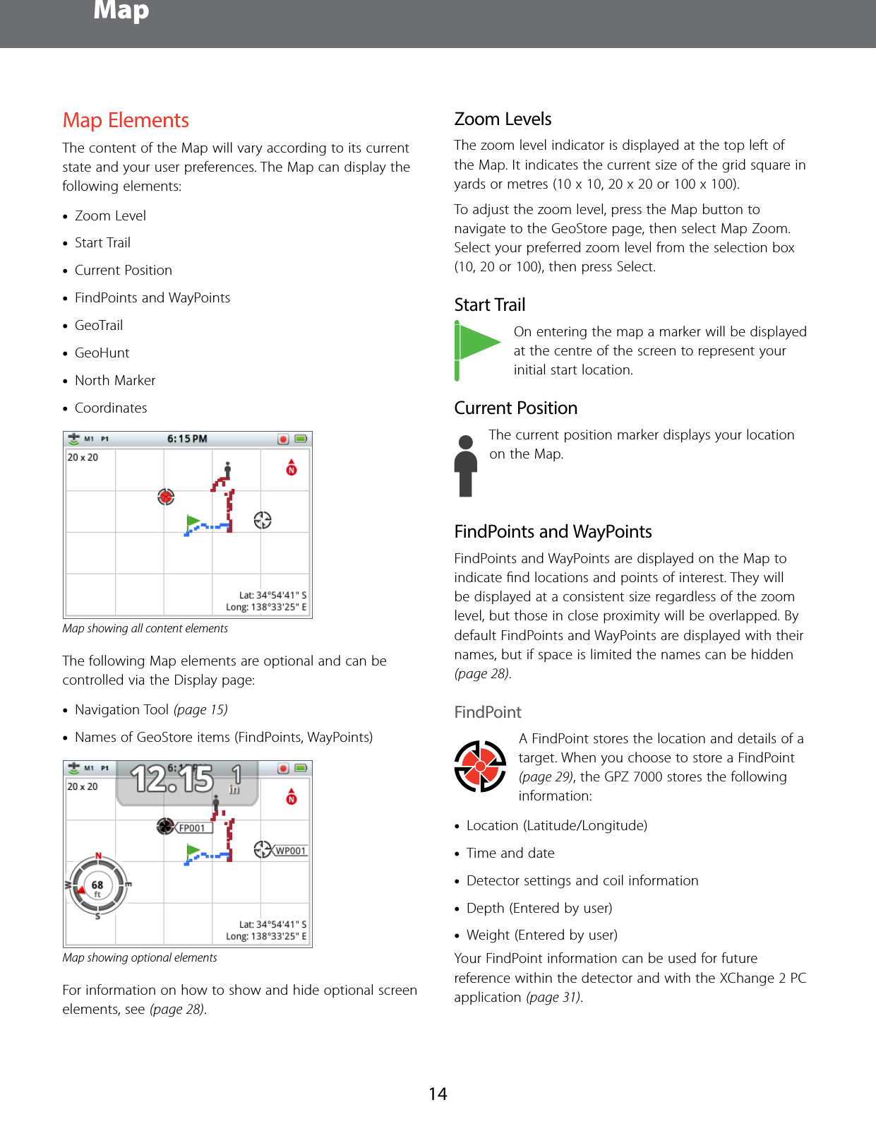  Map14Map ElementsThe content of the Map will vary according to its current state and your user preferences. The Map can display the following elements: &bull;Zoom Level  &bull;Start Trail &bull;Current Position &bull;FindPoints and WayPoints  &bull;GeoTrail &bull;GeoHunt  &bull;North Marker &bull;CoordinatesMap showing all content elementsThe following Map elements are optional and can be controlled via the Display page: &bull;Navigation Tool (page 15) &bull;Names of GeoStore items (FindPoints, WayPoints)Map showing optional elementsFor information on how to show and hide optional screen elements, see (page 28).Zoom LevelsThe zoom level indicator is displayed at the top left of the Map. It indicates the current size of the grid square in yards or metres (10 x 10, 20 x 20 or 100 x 100).To adjust the zoom level, press the Map button to navigate to the GeoStore page, then select Map Zoom. Select your preferred zoom level from the selection box (10, 20 or 100), then press Select.Start TrailOn entering the map a marker will be displayed at the centre of the screen to represent your initial start location.Current PositionThe current position marker displays your location on the Map.FindPoints and WayPointsFindPoints and WayPoints are displayed on the Map to indicate ﬁnd locations and points of interest. They will be displayed at a consistent size regardless of the zoom level, but those in close proximity will be overlapped. By default FindPoints and WayPoints are displayed with their names, but if space is limited the names can be hidden (page 28).FindPointA FindPoint stores the location and details of a target. When you choose to store a FindPoint (page 29), the GPZ 7000 stores the following information: &bull;Location (Latitude/Longitude) &bull;Time and date &bull;Detector settings and coil information &bull;Depth (Entered by user) &bull;Weight (Entered by user)Your FindPoint information can be used for future reference within the detector and with the XChange 2 PC application (page 31).