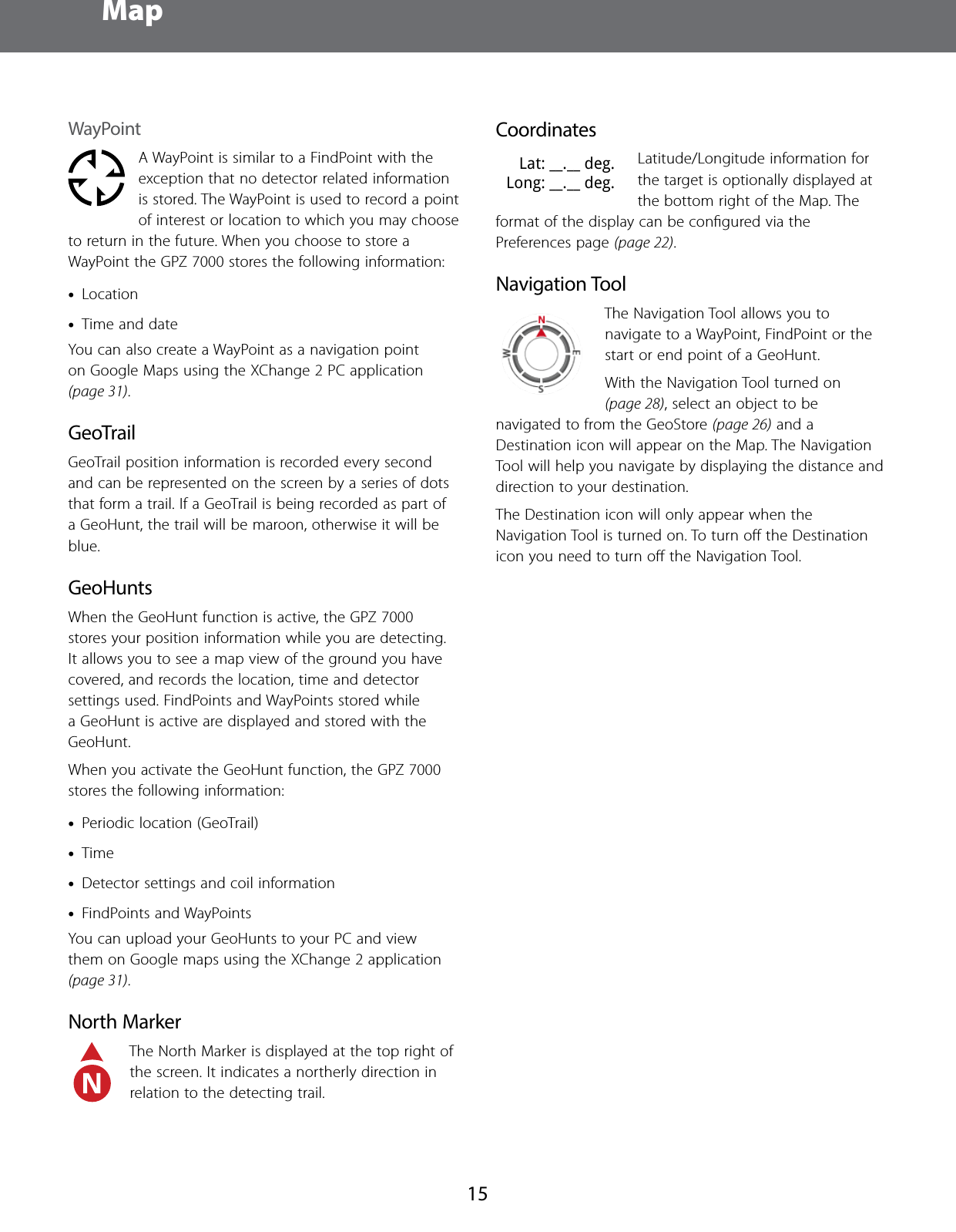  Map15WayPointA WayPoint is similar to a FindPoint with the exception that no detector related information is stored. The WayPoint is used to record a point of interest or location to which you may choose to return in the future. When you choose to store a WayPoint the GPZ 7000 stores the following information: &bull;Location &bull;Time and dateYou can also create a WayPoint as a navigation point on Google Maps using the XChange 2 PC application (page 31). GeoTrailGeoTrail position information is recorded every second and can be represented on the screen by a series of dots that form a trail. If a GeoTrail is being recorded as part of a GeoHunt, the trail will be maroon, otherwise it will be blue.GeoHuntsWhen the GeoHunt function is active, the GPZ 7000 stores your position information while you are detecting. It allows you to see a map view of the ground you have covered, and records the location, time and detector settings used. FindPoints and WayPoints stored while a GeoHunt is active are displayed and stored with the GeoHunt.When you activate the GeoHunt function, the GPZ 7000 stores the following information: &bull;Periodic location (GeoTrail) &bull;Time &bull;Detector settings and coil information &bull;FindPoints and WayPointsYou can upload your GeoHunts to your PC and view them on Google maps using the XChange 2 application (page 31).North MarkerThe North Marker is displayed at the top right of the screen. It indicates a northerly direction in relation to the detecting trail. CoordinatesLat: __.__ deg.Long: __.__ deg.Latitude/Longitude information for the target is optionally displayed at the bottom right of the Map. The format of the display can be conﬁgured via the Preferences page (page 22).Navigation ToolThe Navigation Tool allows you to navigate to a WayPoint, FindPoint or the start or end point of a GeoHunt. With the Navigation Tool turned on (page 28), select an object to be navigated to from the GeoStore (page 26) and a Destination icon will appear on the Map. The Navigation Tool will help you navigate by displaying the distance and direction to your destination.The Destination icon will only appear when the Navigation Tool is turned on. To turn oﬀ the Destination icon you need to turn oﬀ the Navigation Tool.