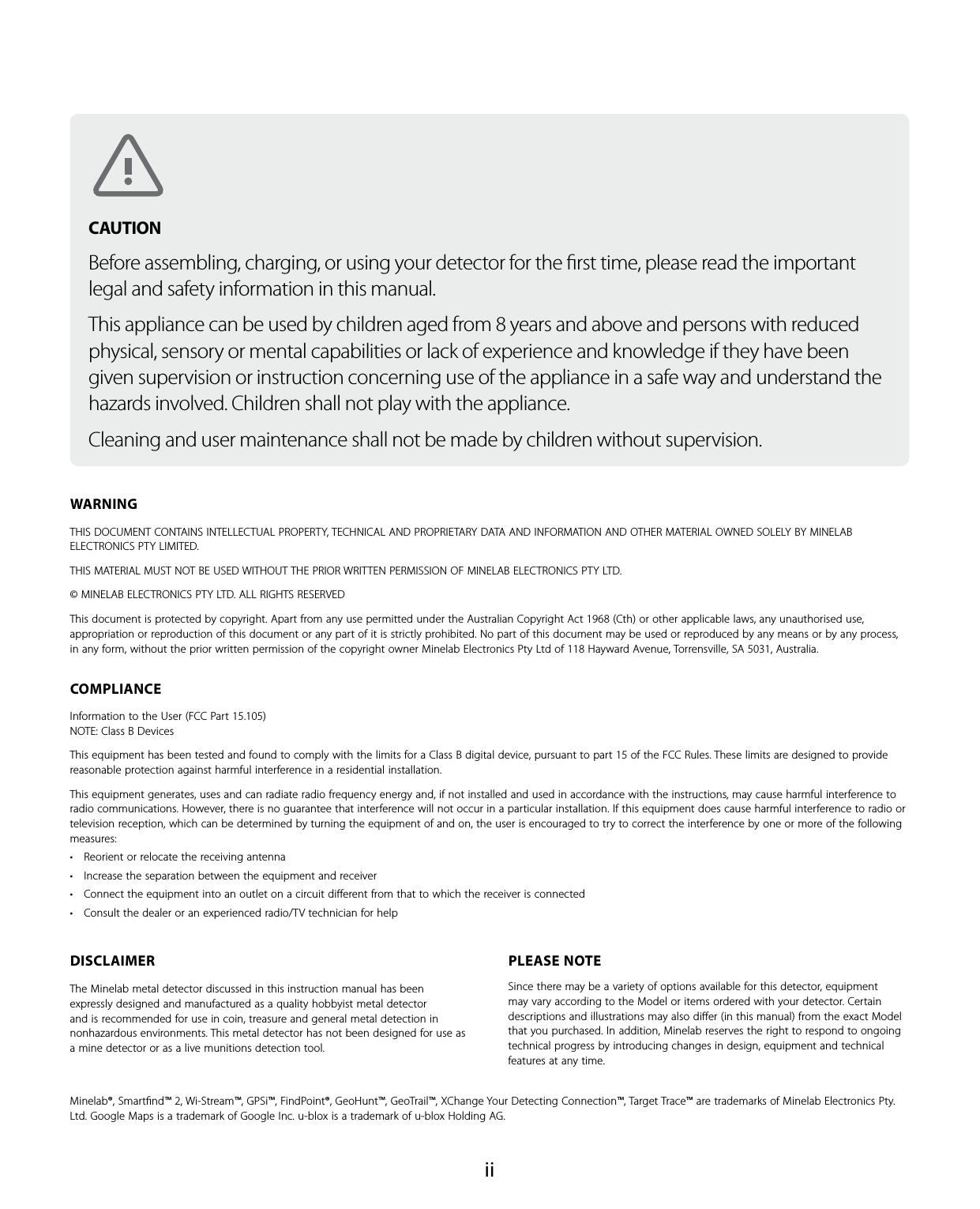  iiWARNINGTHIS DOCUMENT CONTAINS INTELLECTUAL PROPERTY, TECHNICAL AND PROPRIETARY DATA AND INFORMATION AND OTHER MATERIAL OWNED SOLELY BY MINELAB ELECTRONICS PTY LIMITED. THIS MATERIAL MUST NOT BE USED WITHOUT THE PRIOR WRITTEN PERMISSION OF MINELAB ELECTRONICS PTY LTD. &copy; MINELAB ELECTRONICS PTY LTD. ALL RIGHTS RESERVEDThis document is protected by copyright. Apart from any use permitted under the Australian Copyright Act 1968 (Cth) or other applicable laws, any unauthorised use, appropriation or reproduction of this document or any part of it is strictly prohibited. No part of this document may be used or reproduced by any means or by any process, in any form, without the prior written permission of the copyright owner Minelab Electronics Pty Ltd of 118 Hayward Avenue, Torrensville, SA 5031, Australia.COMPLIANCEInformation to the User (FCC Part 15.105) NOTE: Class B DevicesThis equipment has been tested and found to comply with the limits for a Class B digital device, pursuant to part 15 of the FCC Rules. These limits are designed to provide reasonable protection against harmful interference in a residential installation.This equipment generates, uses and can radiate radio frequency energy and, if not installed and used in accordance with the instructions, may cause harmful interference to radio communications. However, there is no guarantee that interference will not occur in a particular installation. If this equipment does cause harmful interference to radio or television reception, which can be determined by turning the equipment of and on, the user is encouraged to try to correct the interference by one or more of the following measures:&bull; Reorient or relocate the receiving antenna&bull; Increase the separation between the equipment and receiver&bull; Connect the equipment into an outlet on a circuit diﬀerent from that to which the receiver is connected&bull; Consult the dealer or an experienced radio/TV technician for helpDISCLAIMERThe Minelab metal detector discussed in this instruction manual has been expressly designed and manufactured as a quality hobbyist metal detector and is recommended for use in coin, treasure and general metal detection in nonhazardous environments. This metal detector has not been designed for use as a mine detector or as a live munitions detection tool. PLEASE NOTESince there may be a variety of options available for this detector, equipment may vary according to the Model or items ordered with your detector. Certain descriptions and illustrations may also diﬀer (in this manual) from the exact Model that you purchased. In addition, Minelab reserves the right to respond to ongoing technical progress by introducing changes in design, equipment and technical features at any time.Minelab&reg;, Smartﬁnd&trade; 2, Wi-Stream&trade;, GPSi&trade;, FindPoint&reg;, GeoHunt&trade;, GeoTrail&trade;, XChange Your Detecting Connection&trade;, Target Trace&trade; are trademarks of Minelab Electronics Pty. Ltd. Google Maps is a trademark of Google Inc. u-blox is a trademark of u-blox Holding AG.CAUTION Before assembling, charging, or using your detector for the ﬁrst time, please read the important legal and safety information in this manual.This appliance can be used by children aged from 8 years and above and persons with reduced physical, sensory or mental capabilities or lack of experience and knowledge if they have been given supervision or instruction concerning use of the appliance in a safe way and understand the hazards involved. Children shall not play with the appliance. Cleaning and user maintenance shall not be made by children without supervision.
