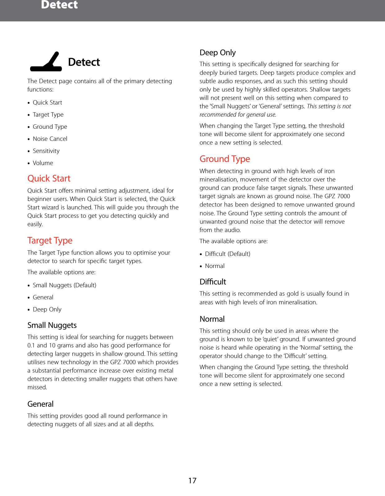  Detect17 DetectThe Detect page contains all of the primary detecting functions: &bull;Quick Start &bull;Target Type &bull;Ground Type &bull;Noise Cancel &bull;Sensitivity &bull;VolumeQuick StartQuick Start oﬀers minimal setting adjustment, ideal for beginner users. When Quick Start is selected, the Quick Start wizard is launched. This will guide you through the Quick Start process to get you detecting quickly and easily.Target TypeThe Target Type function allows you to optimise your detector to search for speciﬁc target types.The available options are: &bull;Small Nuggets (Default) &bull;General &bull;Deep OnlySmall NuggetsThis setting is ideal for searching for nuggets between 0.1 and 10 grams and also has good performance for detecting larger nuggets in shallow ground. This setting utilises new technology in the GPZ 7000 which provides a substantial performance increase over existing metal detectors in detecting smaller nuggets that others have missed.GeneralThis setting provides good all round performance in detecting nuggets of all sizes and at all depths.Deep OnlyThis setting is speciﬁcally designed for searching for deeply buried targets. Deep targets produce complex and subtle audio responses, and as such this setting should only be used by highly skilled operators. Shallow targets will not present well on this setting when compared to the &lsquo;Small Nuggets&rsquo; or &lsquo;General&rsquo; settings. This setting is not recommended for general use.When changing the Target Type setting, the threshold tone will become silent for approximately one second once a new setting is selected.Ground TypeWhen detecting in ground with high levels of iron mineralisation, movement of the detector over the ground can produce false target signals. These unwanted target signals are known as ground noise. The GPZ 7000 detector has been designed to remove unwanted ground noise. The Ground Type setting controls the amount of unwanted ground noise that the detector will remove from the audio.The available options are: &bull;Diﬃcult (Default) &bull;NormalDicultThis setting is recommended as gold is usually found in areas with high levels of iron mineralisation.NormalThis setting should only be used in areas where the ground is known to be &lsquo;quiet&rsquo; ground. If unwanted ground noise is heard while operating in the &lsquo;Normal&rsquo; setting, the operator should change to the &lsquo;Diﬃcult&rsquo; setting.When changing the Ground Type setting, the threshold tone will become silent for approximately one second once a new setting is selected.