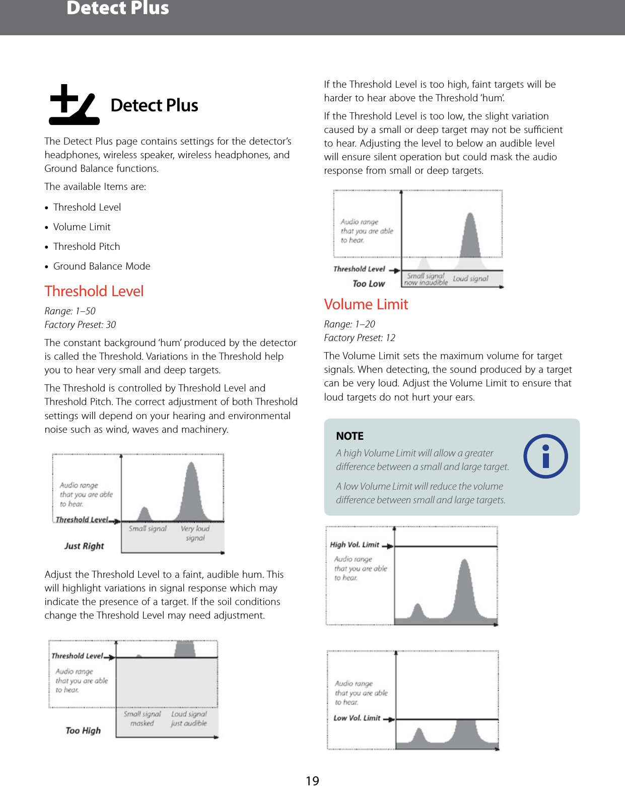  Detect Plus19 Detect PlusThe Detect Plus page contains settings for the detector&rsquo;s headphones, wireless speaker, wireless headphones, and Ground Balance functions.The available Items are: &bull;Threshold Level  &bull;Volume Limit &bull;Threshold Pitch &bull;Ground Balance ModeThreshold LevelRange: 1&ndash;50 Factory Preset: 30The constant background &lsquo;hum&rsquo; produced by the detector is called the Threshold. Variations in the Threshold help you to hear very small and deep targets. The Threshold is controlled by Threshold Level and Threshold Pitch. The correct adjustment of both Threshold settings will depend on your hearing and environmental noise such as wind, waves and machinery.Adjust the Threshold Level to a faint, audible hum. This will highlight variations in signal response which may indicate the presence of a target. If the soil conditions change the Threshold Level may need adjustment. If the Threshold Level is too high, faint targets will be harder to hear above the Threshold &lsquo;hum&rsquo;. If the Threshold Level is too low, the slight variation caused by a small or deep target may not be suﬃcient to hear. Adjusting the level to below an audible level will ensure silent operation but could mask the audio response from small or deep targets. Volume LimitRange: 1&ndash;20 Factory Preset: 12The Volume Limit sets the maximum volume for target signals. When detecting, the sound produced by a target can be very loud. Adjust the Volume Limit to ensure that loud targets do not hurt your ears.NOTE A high Volume Limit will allow a greater diﬀerence between a small and large target.A low Volume Limit will reduce the volume diﬀerence between small and large targets.