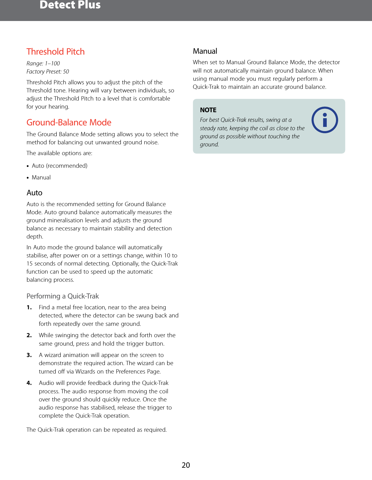  Detect Plus20Threshold PitchRange: 1&ndash;100 Factory Preset: 50Threshold Pitch allows you to adjust the pitch of the Threshold tone. Hearing will vary between individuals, so adjust the Threshold Pitch to a level that is comfortable for your hearing.Ground-Balance ModeThe Ground Balance Mode setting allows you to select the method for balancing out unwanted ground noise.The available options are: &bull;Auto (recommended) &bull;ManualAutoAuto is the recommended setting for Ground Balance Mode. Auto ground balance automatically measures the ground mineralisation levels and adjusts the ground balance as necessary to maintain stability and detection depth.In Auto mode the ground balance will automatically stabilise, after power on or a settings change, within 10 to 15 seconds of normal detecting. Optionally, the Quick-Trak function can be used to speed up the automatic balancing process.Performing a Quick-Trak1.  Find a metal free location, near to the area being detected, where the detector can be swung back and forth repeatedly over the same ground.2.  While swinging the detector back and forth over the same ground, press and hold the trigger button.3.  A wizard animation will appear on the screen to demonstrate the required action. The wizard can be turned oﬀ via Wizards on the Preferences Page.4.  Audio will provide feedback during the Quick-Trak process. The audio response from moving the coil over the ground should quickly reduce. Once the audio response has stabilised, release the trigger to complete the Quick-Trak operation.The Quick-Trak operation can be repeated as required.ManualWhen set to Manual Ground Balance Mode, the detector will not automatically maintain ground balance. When using manual mode you must regularly perform a Quick-Trak to maintain an accurate ground balance.NOTE For best Quick-Trak results, swing at a steady rate, keeping the coil as close to the ground as possible without touching the ground.