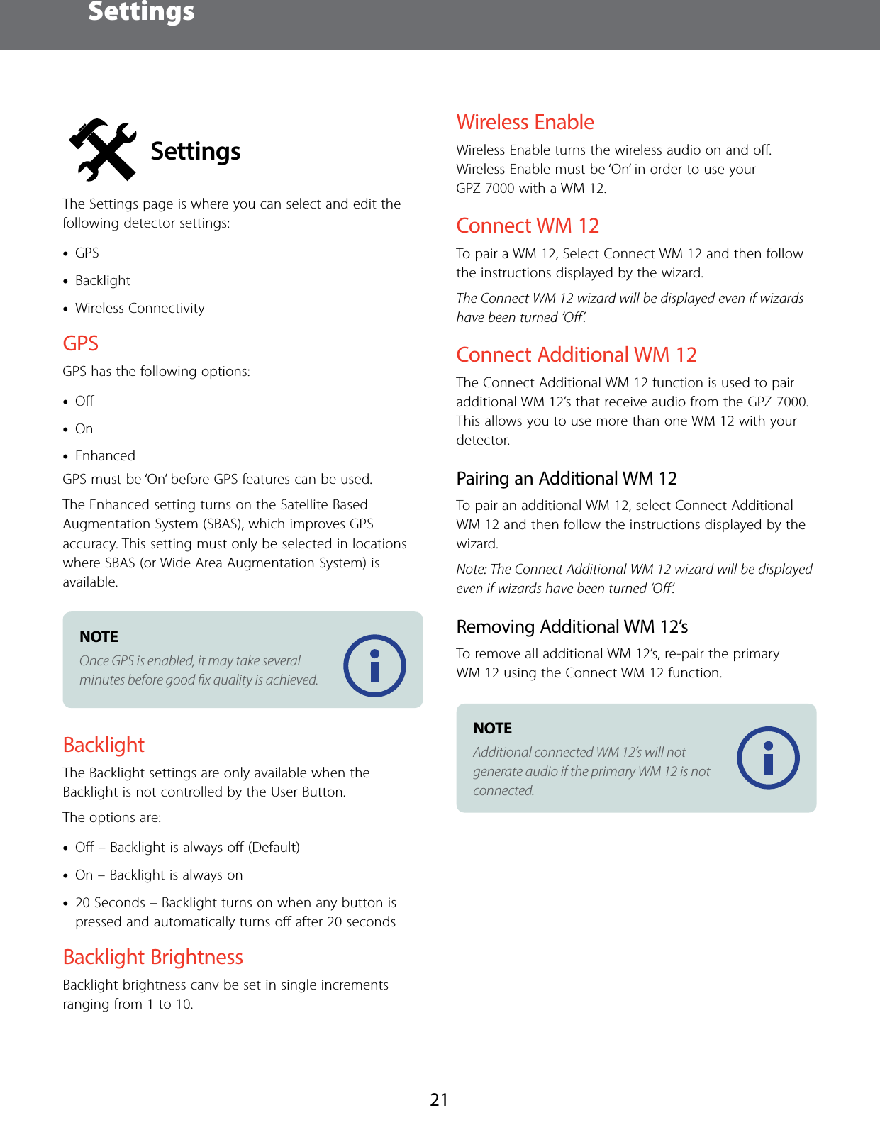 Settings21SettingsThe Settings page is where you can select and edit the following detector settings: &bull;GPS &bull;Backlight &bull;Wireless ConnectivityGPSGPS has the following options:  &bull;Oﬀ &bull;On &bull;EnhancedGPS must be &lsquo;On&rsquo; before GPS features can be used.The Enhanced setting turns on the Satellite Based Augmentation System (SBAS), which improves GPS accuracy. This setting must only be selected in locations where SBAS (or Wide Area Augmentation System) is available.NOTE Once GPS is enabled, it may take several minutes before good ﬁx quality is achieved.BacklightThe Backlight settings are only available when the Backlight is not controlled by the User Button. The options are: &bull;Oﬀ &ndash; Backlight is always oﬀ (Default) &bull;On &ndash; Backlight is always on &bull;20 Seconds &ndash; Backlight turns on when any button is pressed and automatically turns oﬀ after 20 secondsBacklight BrightnessBacklight brightness canv be set in single increments ranging from 1 to 10.Wireless EnableWireless Enable turns the wireless audio on and oﬀ. Wireless Enable must be &lsquo;On&rsquo; in order to use your GPZ 7000 with a WM 12.Connect WM12To pair a WM 12, Select Connect WM 12 and then follow the instructions displayed by the wizard. The Connect WM 12 wizard will be displayed even if wizards have been turned &lsquo;Oﬀ&rsquo;.Connect Additional WM12The Connect Additional WM 12 function is used to pair additional WM 12&rsquo;s that receive audio from the GPZ 7000. This allows you to use more than one WM 12 with your detector.Pairing an Additional WM12To pair an additional WM 12, select Connect Additional WM 12 and then follow the instructions displayed by the wizard. Note: The Connect Additional WM 12 wizard will be displayed even if wizards have been turned &lsquo;Oﬀ&rsquo;.Removing Additional WM12&rsquo;sTo remove all additional WM 12&rsquo;s, re-pair the primary WM 12 using the Connect WM 12 function.NOTE Additional connected WM 12&rsquo;s will not generate audio if the primary WM 12 is not connected.