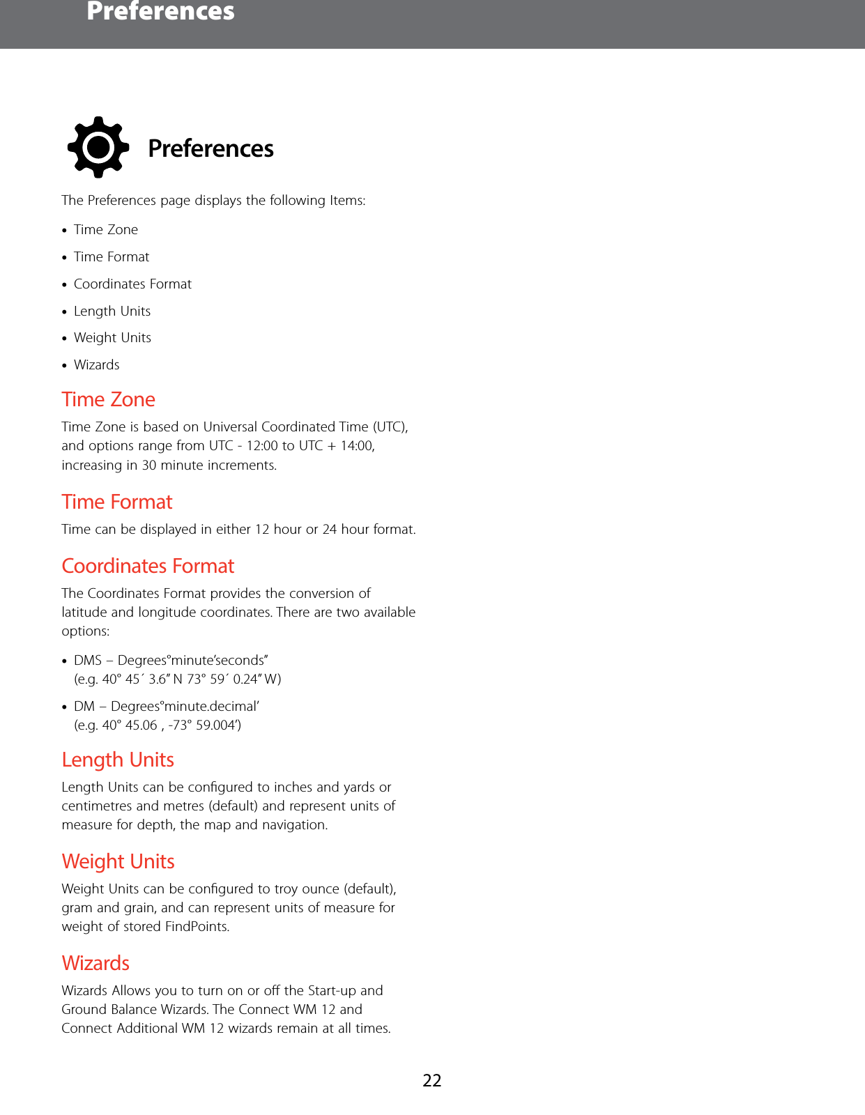 Preferences22PreferencesThe Preferences page displays the following Items: &bull;Time Zone &bull;Time Format &bull;Coordinates Format &bull;Length Units &bull;Weight Units &bull;WizardsTime ZoneTime Zone is based on Universal Coordinated Time (UTC), and options range from UTC - 12:00 to UTC + 14:00, increasing in 30 minute increments.Time FormatTime can be displayed in either 12 hour or 24 hour format.Coordinates FormatThe Coordinates Format provides the conversion of latitude and longitude coordinates. There are two available options: &bull;DMS &ndash; Degrees&deg;minute&rsquo;seconds&rdquo;  (e.g. 40&deg; 45&acute; 3.6&rdquo; N 73&deg; 59&acute; 0.24&rdquo; W) &bull;DM &ndash; Degrees&deg;minute.decimal&rsquo;  (e.g. 40&deg; 45.06 , -73&deg; 59.004&rsquo;)Length UnitsLength Units can be conﬁgured to inches and yards or centimetres and metres (default) and represent units of measure for depth, the map and navigation.Weight UnitsWeight Units can be conﬁgured to troy ounce (default), gram and grain, and can represent units of measure for weight of stored FindPoints.WizardsWizards Allows you to turn on or oﬀ the Start-up and Ground Balance Wizards. The Connect WM 12 and Connect Additional WM 12 wizards remain at all times.
