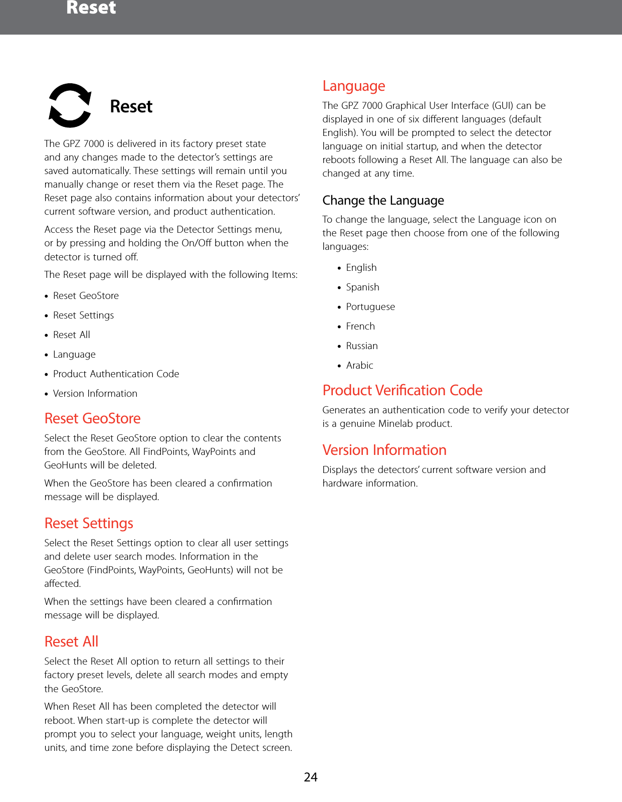  Reset24 ResetThe GPZ 7000 is delivered in its factory preset state and any changes made to the detector&rsquo;s settings are saved automatically. These settings will remain until you manually change or reset them via the Reset page. The Reset page also contains information about your detectors&rsquo; current software version, and product authentication.Access the Reset page via the Detector Settings menu, or by pressing and holding the On/Oﬀ button when the detector is turned oﬀ.The Reset page will be displayed with the following Items: &bull;Reset GeoStore &bull;Reset Settings &bull;Reset All &bull;Language &bull;Product Authentication Code &bull;Version InformationReset GeoStoreSelect the Reset GeoStore option to clear the contents from the GeoStore. All FindPoints, WayPoints and GeoHunts will be deleted.When the GeoStore has been cleared a conﬁrmation message will be displayed.Reset SettingsSelect the Reset Settings option to clear all user settings and delete user search modes. Information in the GeoStore (FindPoints, WayPoints, GeoHunts) will not be aﬀected. When the settings have been cleared a conﬁrmation message will be displayed.Reset AllSelect the Reset All option to return all settings to their factory preset levels, delete all search modes and empty the GeoStore.When Reset All has been completed the detector will reboot. When start-up is complete the detector will prompt you to select your language, weight units, length units, and time zone before displaying the Detect screen.LanguageThe GPZ 7000 Graphical User Interface (GUI) can be displayed in one of six diﬀerent languages (default English). You will be prompted to select the detector language on initial startup, and when the detector reboots following a Reset All. The language can also be changed at any time.Change the LanguageTo change the language, select the Language icon on the Reset page then choose from one of the following languages: &bull;English &bull;Spanish &bull;Portuguese &bull;French &bull;Russian &bull;ArabicProduct Verication CodeGenerates an authentication code to verify your detector is a genuine Minelab product.Version Information Displays the detectors&rsquo; current software version and hardware information.