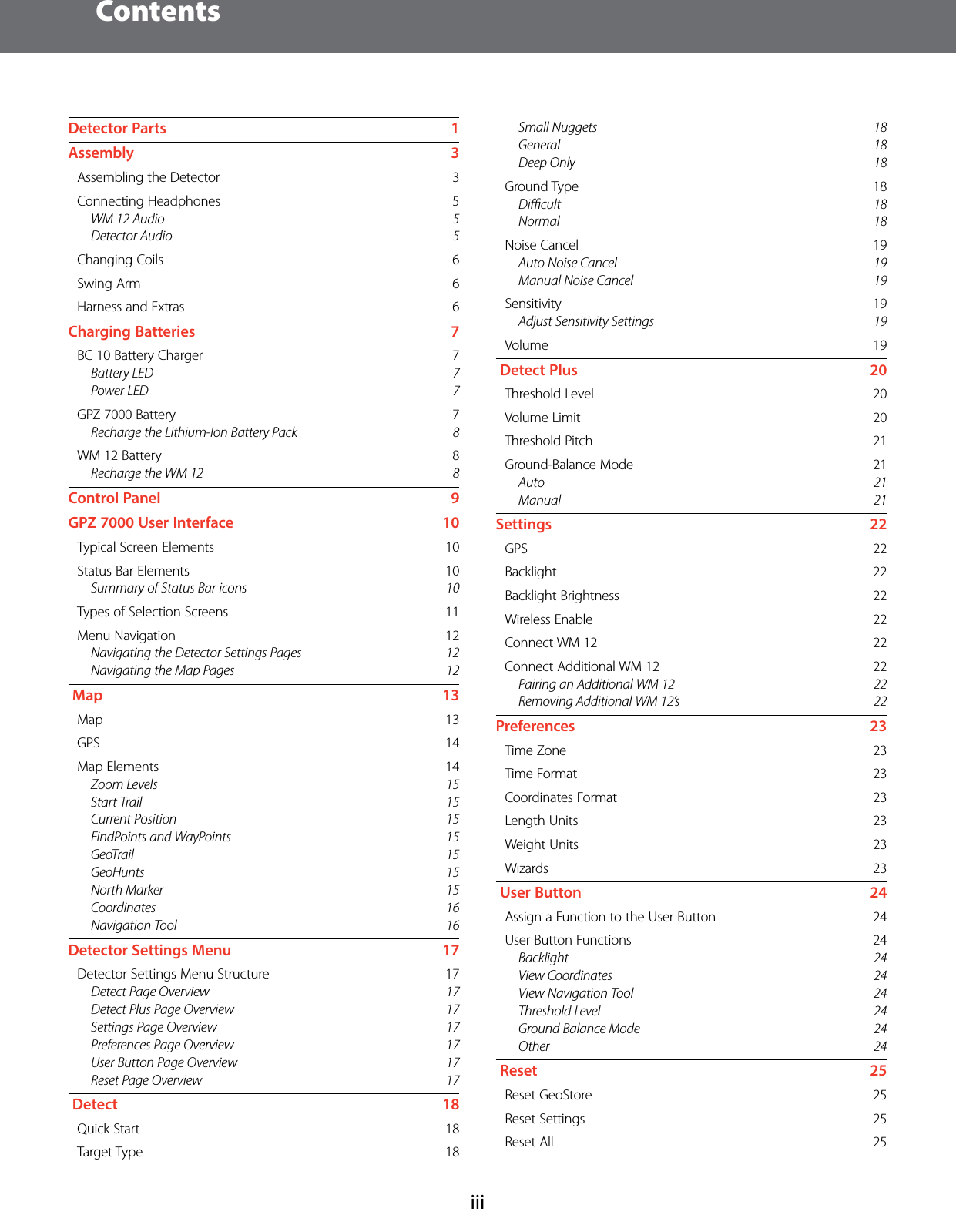 ContentsiiiDetector Parts    1Assembly   3Assembling the Detector    3Connecting Headphones    5WM 12 Audio  5Detector Audio  5Changing Coils    6Swing Arm    6Harness and Extras    6Charging Batteries    7BC 10 Battery Charger    7Battery LED  7Power LED  7GPZ 7000 Battery    7Recharge the Lithium-Ion Battery Pack  8WM 12 Battery    8Recharge the WM 12  8Control Panel    9GPZ7000 User Interface    10Typical Screen Elements    10Status Bar Elements    10Summary of Status Bar icons  10Types of Selection Screens    11Menu Navigation    12Navigating the Detector Settings Pages  12Navigating the Map Pages  12 Map    13Map   13GPS   14Map Elements    14Zoom Levels  15Start Trail  15Current Position  15FindPoints and WayPoints  15GeoTrail 15GeoHunts 15North Marker  15Coordinates 16Navigation Tool  16Detector Settings Menu    17Detector Settings Menu Structure    17Detect Page Overview  17Detect Plus Page Overview  17Settings Page Overview  17Preferences Page Overview  17User Button Page Overview  17Reset Page Overview  17 Detect    18Quick Start    18Target Type    18Small Nuggets  18General 18Deep Only  18Ground Type    18Diﬃcult 18Normal 18Noise Cancel    19Auto Noise Cancel  19Manual Noise Cancel  19Sensitivity   19Adjust Sensitivity Settings  19Volume   19 Detect Plus    20Threshold Level    20Volume Limit    20Threshold Pitch    21Ground-Balance Mode    21Auto 21Manual 21Settings   22GPS   22Backlight   22Backlight Brightness    22Wireless Enable    22Connect WM 12    22Connect Additional WM 12    22Pairing an Additional WM 12  22Removing Additional WM 12&rsquo;s  22Preferences   23Time Zone    23Time Format    23Coordinates Format    23Length Units    23Weight Units    23Wizards   23 User Button    24Assign a Function to the User Button    24User Button Functions    24Backlight 24View Coordinates  24View Navigation Tool  24Threshold Level  24Ground Balance Mode  24Other 24 Reset    25Reset GeoStore    25Reset Settings    25Reset All    25