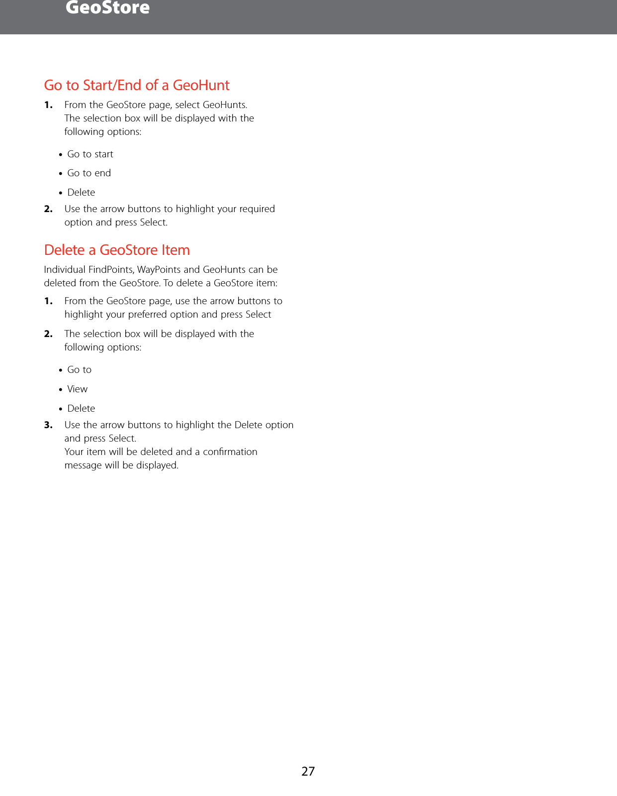  GeoStore27Go to Start/End of a GeoHunt1.  From the GeoStore page, select GeoHunts. The selection box will be displayed with the following options: &bull;Go to start &bull;Go to end &bull;Delete2.  Use the arrow buttons to highlight your required option and press Select.Delete a GeoStore ItemIndividual FindPoints, WayPoints and GeoHunts can be deleted from the GeoStore. To delete a GeoStore item:1.  From the GeoStore page, use the arrow buttons to highlight your preferred option and press Select2.  The selection box will be displayed with the following options: &bull;Go to &bull;View &bull;Delete3.  Use the arrow buttons to highlight the Delete option and press Select. Your item will be deleted and a conﬁrmation message will be displayed.