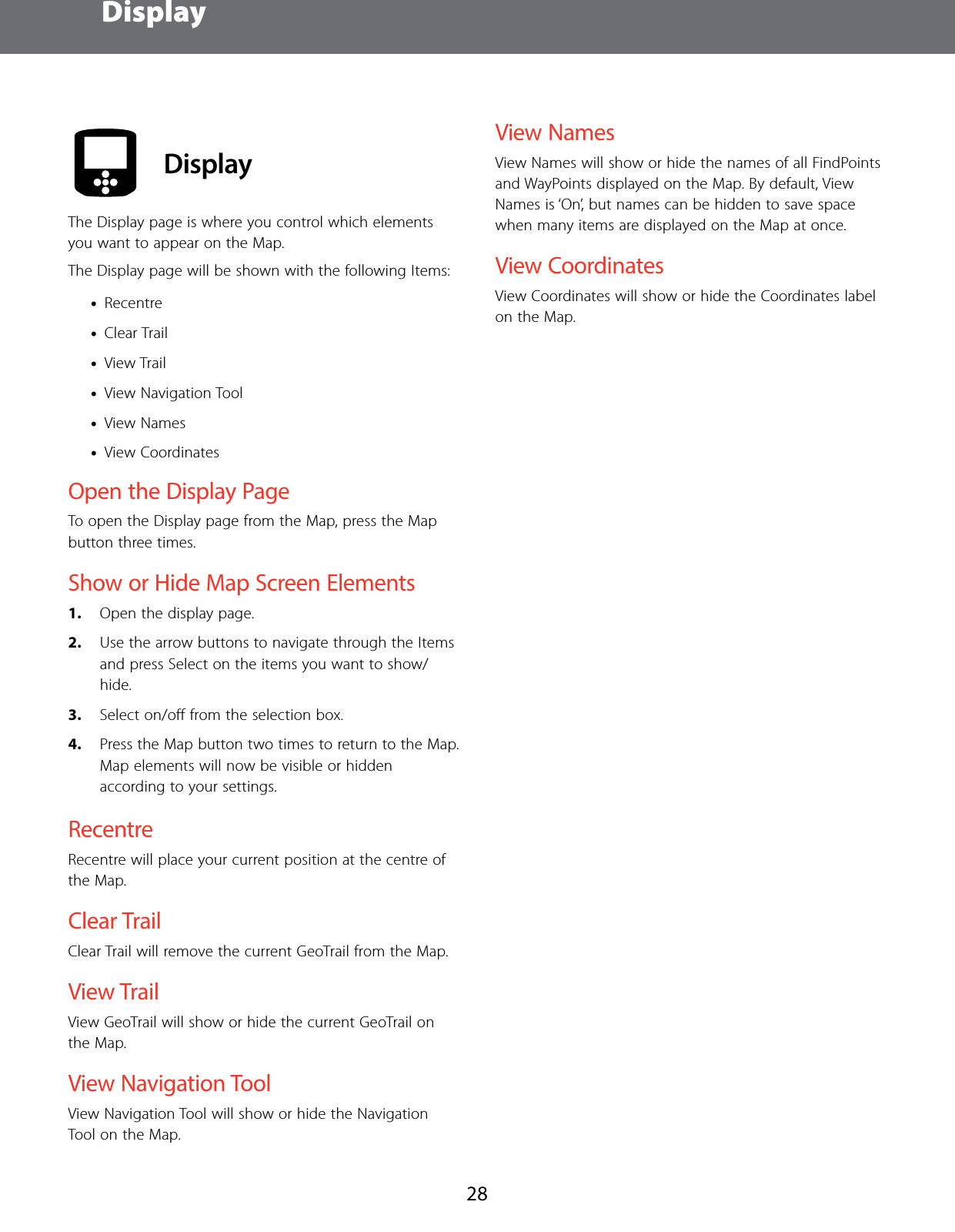  Display28 DisplayThe Display page is where you control which elements you want to appear on the Map.The Display page will be shown with the following Items: &bull;Recentre &bull;Clear Trail &bull;View Trail &bull;View Navigation Tool &bull;View Names &bull;View CoordinatesOpen the Display PageTo open the Display page from the Map, press the Map button three times.Show or Hide Map Screen Elements1.  Open the display page.2.  Use the arrow buttons to navigate through the Items and press Select on the items you want to show/hide.3.  Select on/oﬀ from the selection box.4.  Press the Map button two times to return to the Map.  Map elements will now be visible or hidden according to your settings.RecentreRecentre will place your current position at the centre of the Map.Clear TrailClear Trail will remove the current GeoTrail from the Map.View TrailView GeoTrail will show or hide the current GeoTrail on the Map.View Navigation ToolView Navigation Tool will show or hide the Navigation Tool on the Map.View NamesView Names will show or hide the names of all FindPoints and WayPoints displayed on the Map. By default, View Names is &lsquo;On&rsquo;, but names can be hidden to save space when many items are displayed on the Map at once.View CoordinatesView Coordinates will show or hide the Coordinates label on the Map.