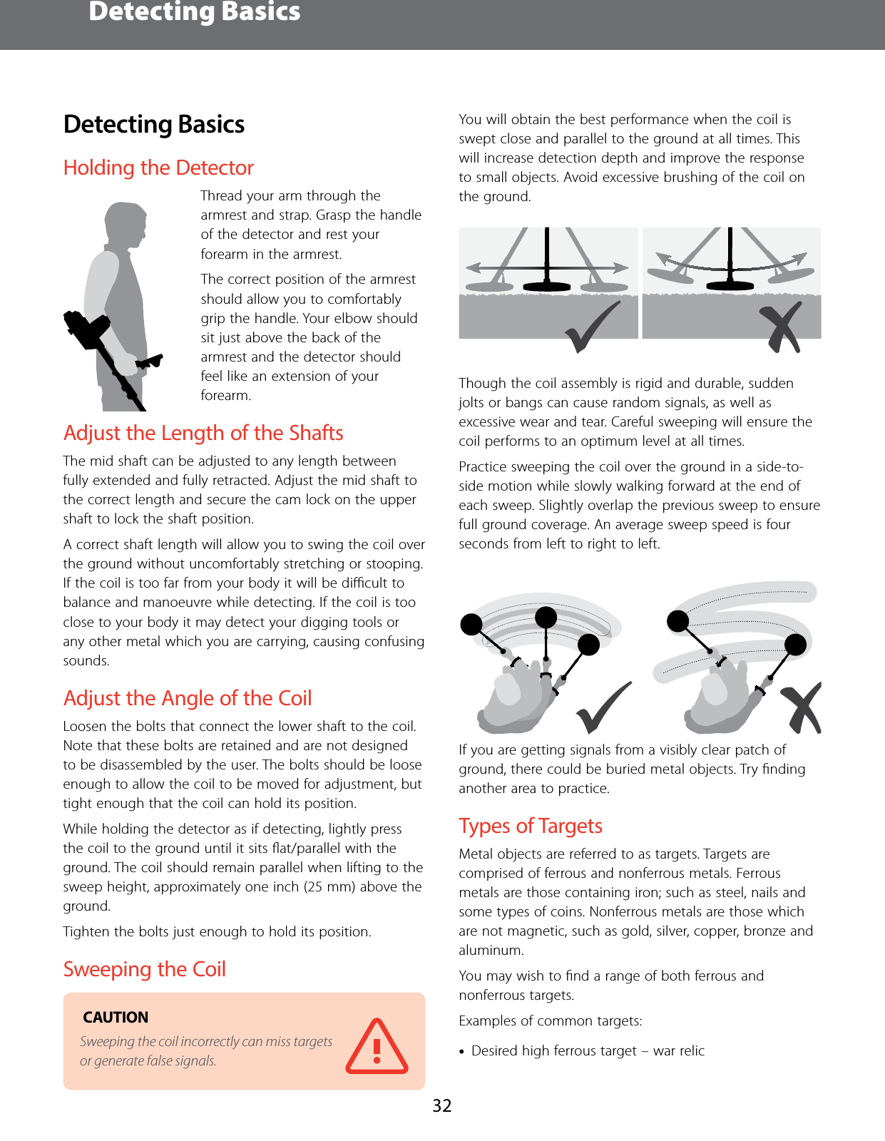 Detecting Basics32Detecting BasicsHolding the DetectorThread your arm through the armrest and strap. Grasp the handle of the detector and rest your forearm in the armrest.The correct position of the armrest should allow you to comfortably grip the handle. Your elbow should sit just above the back of the armrest and the detector should feel like an extension of your forearm.Adjust the Length of the ShaftsThe mid shaft can be adjusted to any length between fully extended and fully retracted. Adjust the mid shaft to the correct length and secure the cam lock on the upper shaft to lock the shaft position.A correct shaft length will allow you to swing the coil over the ground without uncomfortably stretching or stooping. If the coil is too far from your body it will be diﬃcult to balance and manoeuvre while detecting. If the coil is too close to your body it may detect your digging tools or any other metal which you are carrying, causing confusing sounds.Adjust the Angle of the CoilLoosen the bolts that connect the lower shaft to the coil. Note that these bolts are retained and are not designed to be disassembled by the user. The bolts should be loose enough to allow the coil to be moved for adjustment, but tight enough that the coil can hold its position.While holding the detector as if detecting, lightly press the coil to the ground until it sits ﬂat/parallel with the ground. The coil should remain parallel when lifting to the sweep height, approximately one inch (25 mm) above the ground.Tighten the bolts just enough to hold its position.Sweeping the Coil CAUTION Sweeping the coil incorrectly can miss targets or generate false signals.You will obtain the best performance when the coil is swept close and parallel to the ground at all times. This will increase detection depth and improve the response to small objects. Avoid excessive brushing of the coil on the ground. Though the coil assembly is rigid and durable, sudden jolts or bangs can cause random signals, as well as excessive wear and tear. Careful sweeping will ensure the coil performs to an optimum level at all times.Practice sweeping the coil over the ground in a side-to-side motion while slowly walking forward at the end of each sweep. Slightly overlap the previous sweep to ensure full ground coverage. An average sweep speed is four seconds from left to right to left.If you are getting signals from a visibly clear patch of ground, there could be buried metal objects. Try ﬁnding another area to practice.Types of TargetsMetal objects are referred to as targets. Targets are comprised of ferrous and nonferrous metals. Ferrous metals are those containing iron; such as steel, nails and some types of coins. Nonferrous metals are those which are not magnetic, such as gold, silver, copper, bronze and aluminum.You may wish to ﬁnd a range of both ferrous and nonferrous targets.Examples of common targets: &bull;Desired high ferrous target &ndash; war relic