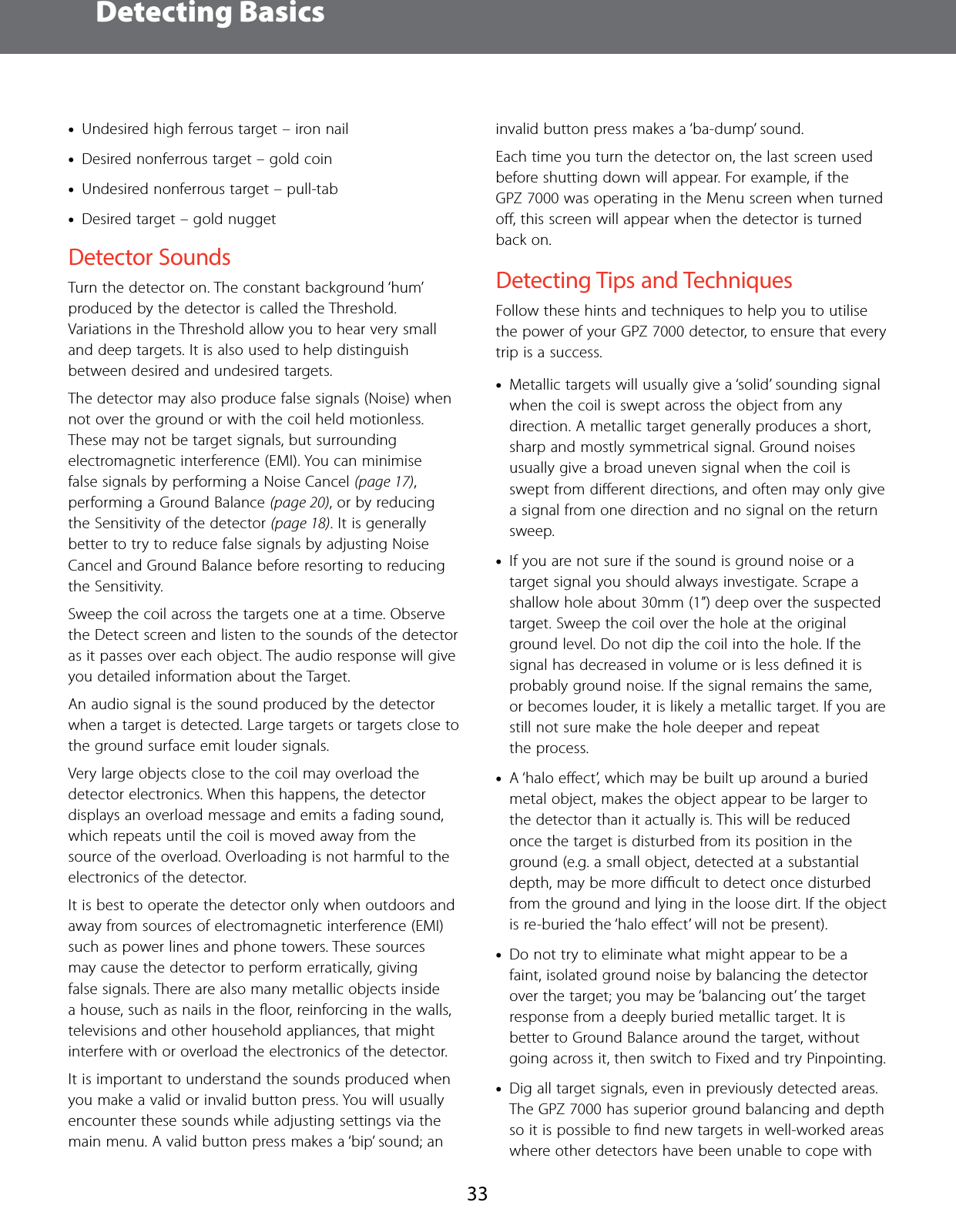 Detecting Basics33 &bull;Undesired high ferrous target &ndash; iron nail &bull;Desired nonferrous target &ndash; gold coin &bull;Undesired nonferrous target &ndash; pull-tab &bull;Desired target &ndash; gold nuggetDetector SoundsTurn the detector on. The constant background &lsquo;hum&rsquo; produced by the detector is called the Threshold. Variations in the Threshold allow you to hear very small and deep targets. It is also used to help distinguish between desired and undesired targets.The detector may also produce false signals (Noise) when not over the ground or with the coil held motionless. These may not be target signals, but surrounding electromagnetic interference (EMI). You can minimise false signals by performing a Noise Cancel (page 17), performing a Ground Balance (page 20), or by reducing the Sensitivity of the detector (page 18). It is generally better to try to reduce false signals by adjusting Noise Cancel and Ground Balance before resorting to reducing the Sensitivity.Sweep the coil across the targets one at a time. Observe the Detect screen and listen to the sounds of the detector as it passes over each object. The audio response will give you detailed information about the Target.An audio signal is the sound produced by the detector when a target is detected. Large targets or targets close to the ground surface emit louder signals.Very large objects close to the coil may overload the detector electronics. When this happens, the detector displays an overload message and emits a fading sound, which repeats until the coil is moved away from the source of the overload. Overloading is not harmful to the electronics of the detector.It is best to operate the detector only when outdoors and away from sources of electromagnetic interference (EMI) such as power lines and phone towers. These sources may cause the detector to perform erratically, giving false signals. There are also many metallic objects inside a house, such as nails in the ﬂoor, reinforcing in the walls, televisions and other household appliances, that might interfere with or overload the electronics of the detector.It is important to understand the sounds produced when you make a valid or invalid button press. You will usually encounter these sounds while adjusting settings via the main menu. A valid button press makes a &lsquo;bip&rsquo; sound; an invalid button press makes a &lsquo;ba-dump&rsquo; sound.Each time you turn the detector on, the last screen used before shutting down will appear. For example, if the GPZ 7000 was operating in the Menu screen when turned oﬀ, this screen will appear when the detector is turned back on.Detecting Tips and TechniquesFollow these hints and techniques to help you to utilise the power of your GPZ 7000 detector, to ensure that every trip is a success. &bull;Metallic targets will usually give a &lsquo;solid&rsquo; sounding signal when the coil is swept across the object from any direction. A metallic target generally produces a short, sharp and mostly symmetrical signal. Ground noises usually give a broad uneven signal when the coil is swept from diﬀerent directions, and often may only give a signal from one direction and no signal on the return sweep. &bull;If you are not sure if the sound is ground noise or a target signal you should always investigate. Scrape a shallow hole about 30mm (1&rdquo;) deep over the suspected target. Sweep the coil over the hole at the original ground level. Do not dip the coil into the hole. If the signal has decreased in volume or is less deﬁned it is probably ground noise. If the signal remains the same, or becomes louder, it is likely a metallic target. If you are still not sure make the hole deeper and repeat  the process.  &bull;A &lsquo;halo eﬀect&rsquo;, which may be built up around a buried metal object, makes the object appear to be larger to the detector than it actually is. This will be reduced once the target is disturbed from its position in the ground (e.g. a small object, detected at a substantial depth, may be more diﬃcult to detect once disturbed from the ground and lying in the loose dirt. If the object is re-buried the &lsquo;halo eﬀect&rsquo; will not be present). &bull;Do not try to eliminate what might appear to be a faint, isolated ground noise by balancing the detector over the target; you may be &lsquo;balancing out&rsquo; the target response from a deeply buried metallic target. It is better to Ground Balance around the target, without going across it, then switch to Fixed and try Pinpointing. &bull;Dig all target signals, even in previously detected areas. The GPZ 7000 has superior ground balancing and depth so it is possible to ﬁnd new targets in well-worked areas where other detectors have been unable to cope with 