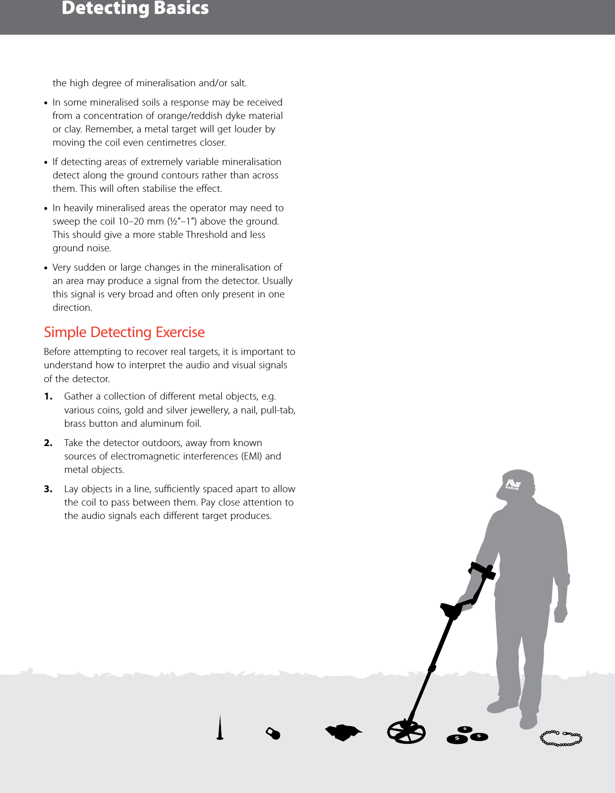 Detecting Basics34the high degree of mineralisation and/or salt.  &bull;In some mineralised soils a response may be received from a concentration of orange/reddish dyke material or clay. Remember, a metal target will get louder by moving the coil even centimetres closer.  &bull;If detecting areas of extremely variable mineralisation detect along the ground contours rather than across them. This will often stabilise the eﬀect. &bull;In heavily mineralised areas the operator may need to sweep the coil 10&ndash;20 mm (&frac12;&rdquo;&ndash;1&rdquo;) above the ground. This should give a more stable Threshold and less ground noise.  &bull;Very sudden or large changes in the mineralisation of an area may produce a signal from the detector. Usually this signal is very broad and often only present in one direction.Simple Detecting ExerciseBefore attempting to recover real targets, it is important to understand how to interpret the audio and visual signals of the detector.1.  Gather a collection of diﬀerent metal objects, e.g. various coins, gold and silver jewellery, a nail, pull-tab, brass button and aluminum foil. 2.  Take the detector outdoors, away from known sources of electromagnetic interferences (EMI) and metal objects.3.  Lay objects in a line, suﬃciently spaced apart to allow the coil to pass between them. Pay close attention to the audio signals each diﬀerent target produces.