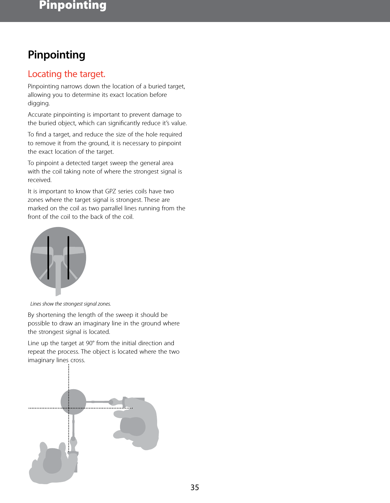 Pinpointing35PinpointingLocating the target.Pinpointing narrows down the location of a buried target, allowing you to determine its exact location before digging. Accurate pinpointing is important to prevent damage to the buried object, which can signiﬁcantly reduce it&rsquo;s value.To ﬁnd a target, and reduce the size of the hole required to remove it from the ground, it is necessary to pinpoint the exact location of the target. To pinpoint a detected target sweep the general area with the coil taking note of where the strongest signal is received.It is important to know that GPZ series coils have two zones where the target signal is strongest. These are marked on the coil as two parrallel lines running from the front of the coil to the back of the coil.Lines show the strongest signal zones.By shortening the length of the sweep it should be possible to draw an imaginary line in the ground where the strongest signal is located.Line up the target at 90&deg; from the initial direction and repeat the process. The object is located where the two imaginary lines cross.