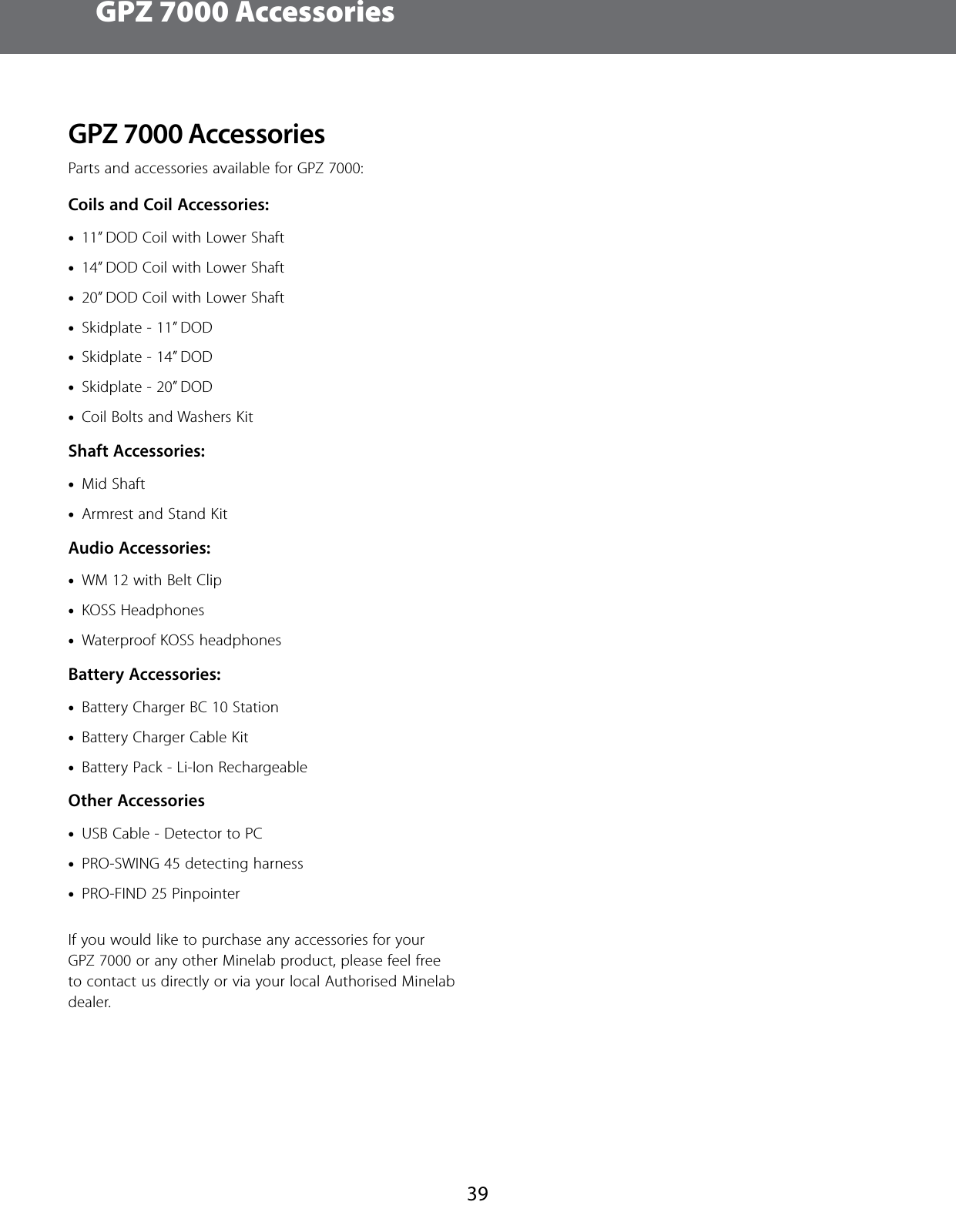 GPZ 7000 Accessories39GPZ7000 AccessoriesParts and accessories available for GPZ 7000:Coils and Coil Accessories: &bull;11&rdquo; DOD Coil with Lower Shaft &bull;14&rdquo; DOD Coil with Lower Shaft &bull;20&rdquo; DOD Coil with Lower Shaft &bull;Skidplate - 11&rdquo; DOD &bull;Skidplate - 14&rdquo; DOD &bull;Skidplate - 20&rdquo; DOD &bull;Coil Bolts and Washers KitShaft Accessories: &bull;Mid Shaft &bull;Armrest and Stand KitAudio Accessories: &bull;WM 12 with Belt Clip &bull;KOSS Headphones &bull;Waterproof KOSS headphonesBattery Accessories: &bull;Battery Charger BC 10 Station &bull;Battery Charger Cable Kit &bull;Battery Pack - Li-Ion RechargeableOther Accessories &bull;USB Cable - Detector to PC &bull;PRO-SWING 45 detecting harness &bull;PRO-FIND 25 Pinpointer If you would like to purchase any accessories for your GPZ 7000 or any other Minelab product, please feel free to contact us directly or via your local Authorised Minelab dealer.
