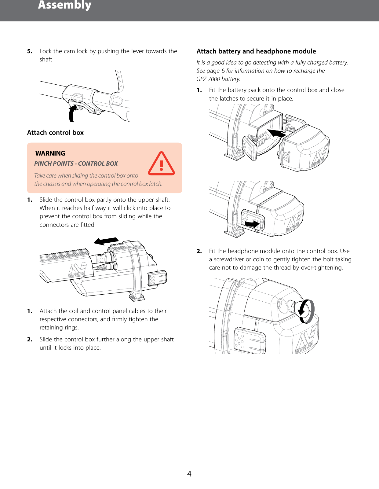 Assembly45.  Lock the cam lock by pushing the lever towards the shaft Attach control box WARNING PINCH POINTS - CONTROL BOX Take care when sliding the control box onto the chassis and when operating the control box latch.1.  Slide the control box partly onto the upper shaft. When it reaches half way it will click into place to prevent the control box from sliding while the connectors are ﬁtted.  1.  Attach the coil and control panel cables to their respective connectors, and ﬁrmly tighten the retaining rings.2.  Slide the control box further along the upper shaft until it locks into place. Attach battery and headphone moduleIt is a good idea to go detecting with a fully charged battery. See page 6 for information on how to recharge the GPZ 7000 battery.1.  Fit the battery pack onto the control box and close the latches to secure it in place. 2.  Fit the headphone module onto the control box. Use a screwdriver or coin to gently tighten the bolt taking care not to damage the thread by over-tightening. 
