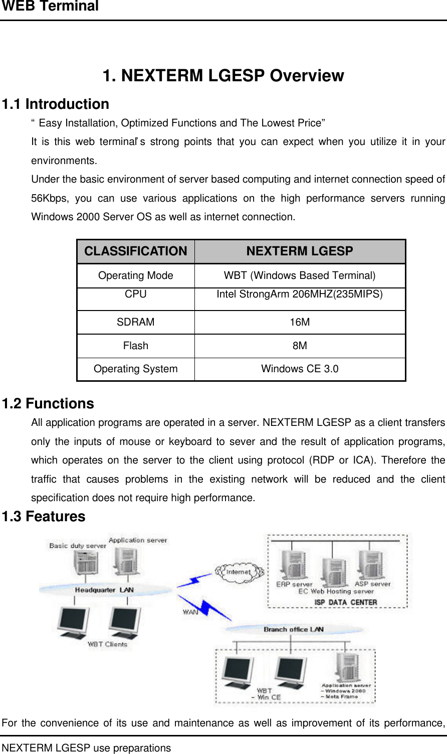 WEB Terminal NEXTERM LGESP use preparations    1. NEXTERM LGESP Overview 1.1 Introduction “ Easy Installation, Optimized Functions and The Lowest Price”  It is this web terminal’ s strong points that you can expect when you utilize it in your environments.  Under the basic environment of server based computing and internet connection speed of 56Kbps, you can use various applications on the high performance servers running Windows 2000 Server OS as well as internet connection.   CLASSIFICATION NEXTERM LGESP Operating Mode WBT (Windows Based Terminal) CPU Intel StrongArm 206MHZ(235MIPS) SDRAM 16M Flash 8M Operating System Windows CE 3.0  1.2 Functions All application programs are operated in a server. NEXTERM LGESP as a client transfers only the inputs of mouse or keyboard to sever and the result of application programs, which operates on the server to the client using protocol (RDP or ICA). Therefore the traffic that causes problems in the existing network will be reduced and the client specification does not require high performance.   1.3 Features For the convenience of its use and maintenance as well as improvement of its performance, 