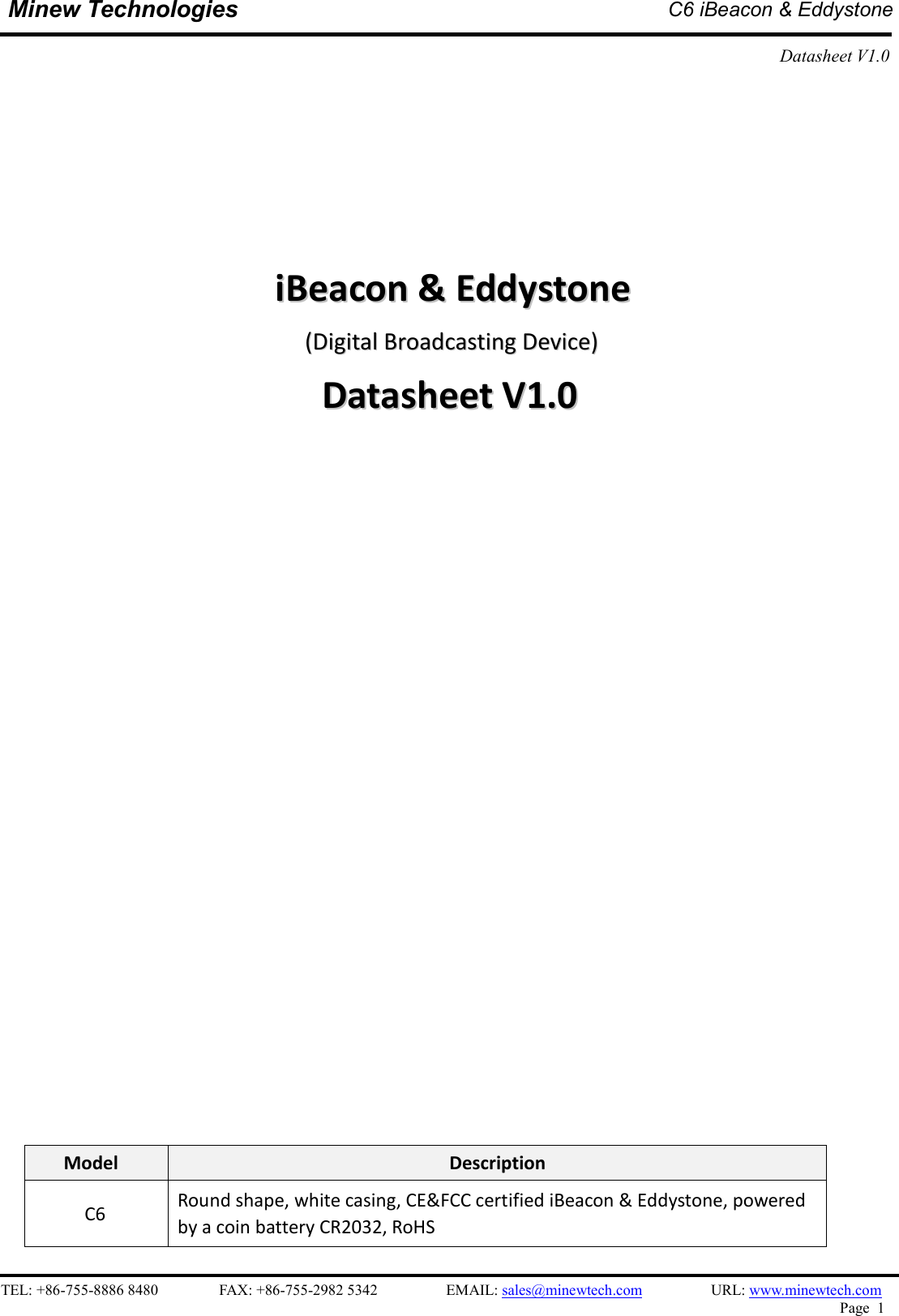    TEL: +86-755-8886 8480                FAX: +86-755-2982 5342                  EMAIL: sales@minewtech.com                  URL: www.minewtech.com Page  1  Minew Technologies  C6 iBeacon &amp; Eddystone  Datasheet V1.0                                       iiBBeeaaccoonn  &amp;&amp;  EEddddyyssttoonnee  ((DDiiggiittaall  BBrrooaaddccaassttiinngg  DDeevviiccee))  DDaattaasshheeeett  VV11..00                              Model  Description C6  Round shape, white casing, CE&amp;FCC certified iBeacon &amp; Eddystone, powered by a coin battery CR2032, RoHS 