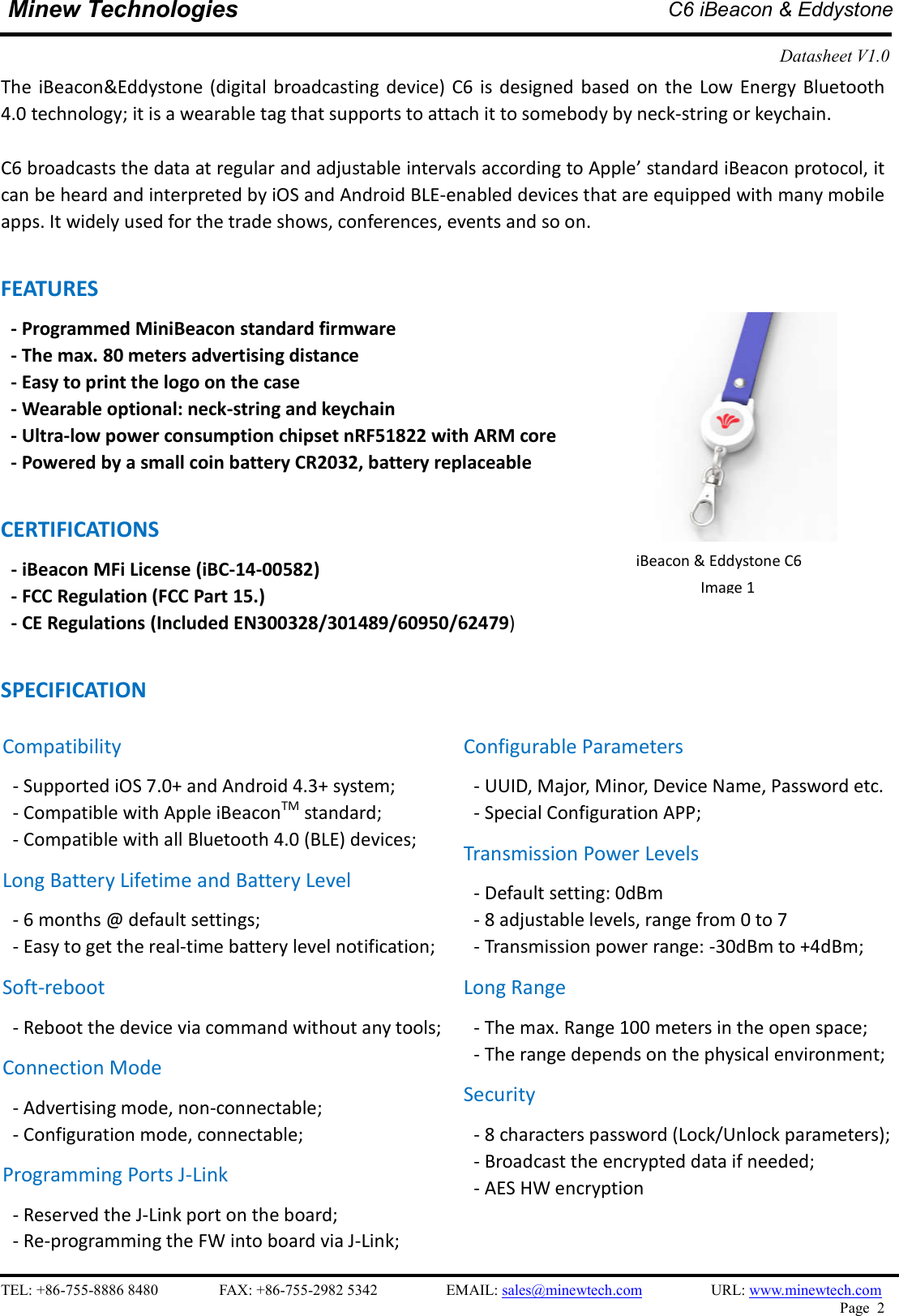    TEL: +86-755-8886 8480                FAX: +86-755-2982 5342                  EMAIL: sales@minewtech.com                  URL: www.minewtech.com Page  2  Minew Technologies  C6 iBeacon &amp; Eddystone  Datasheet V1.0    The  iBeacon&amp;Eddystone (digital broadcasting  device)  C6  is  designed  based  on the  Low Energy  Bluetooth 4.0 technology; it is a wearable tag that supports to attach it to somebody by neck-string or keychain.  C6 broadcasts the data at regular and adjustable intervals according to Apple’ standard iBeacon protocol, it can be heard and interpreted by iOS and Android BLE-enabled devices that are equipped with many mobile apps. It widely used for the trade shows, conferences, events and so on.  FEATURES   - Programmed MiniBeacon standard firmware   - The max. 80 meters advertising distance - Easy to print the logo on the case - Wearable optional: neck-string and keychain - Ultra-low power consumption chipset nRF51822 with ARM core - Powered by a small coin battery CR2032, battery replaceable  CERTIFICATIONS - iBeacon MFi License (iBC-14-00582)   - FCC Regulation (FCC Part 15.) - CE Regulations (Included EN300328/301489/60950/62479)  SPECIFICATION                                             iBeacon &amp; Eddystone C6 Image 1   Compatibility - Supported iOS 7.0+ and Android 4.3+ system; - Compatible with Apple iBeaconTM standard;   - Compatible with all Bluetooth 4.0 (BLE) devices; Long Battery Lifetime and Battery Level - 6 months @ default settings; - Easy to get the real-time battery level notification; Soft-reboot   - Reboot the device via command without any tools;   Connection Mode - Advertising mode, non-connectable;   - Configuration mode, connectable;   Programming Ports J-Link - Reserved the J-Link port on the board; - Re-programming the FW into board via J-Link; Configurable Parameters - UUID, Major, Minor, Device Name, Password etc. - Special Configuration APP; Transmission Power Levels - Default setting: 0dBm - 8 adjustable levels, range from 0 to 7 - Transmission power range: -30dBm to +4dBm; Long Range - The max. Range 100 meters in the open space;   - The range depends on the physical environment; Security - 8 characters password (Lock/Unlock parameters);   - Broadcast the encrypted data if needed; - AES HW encryption 
