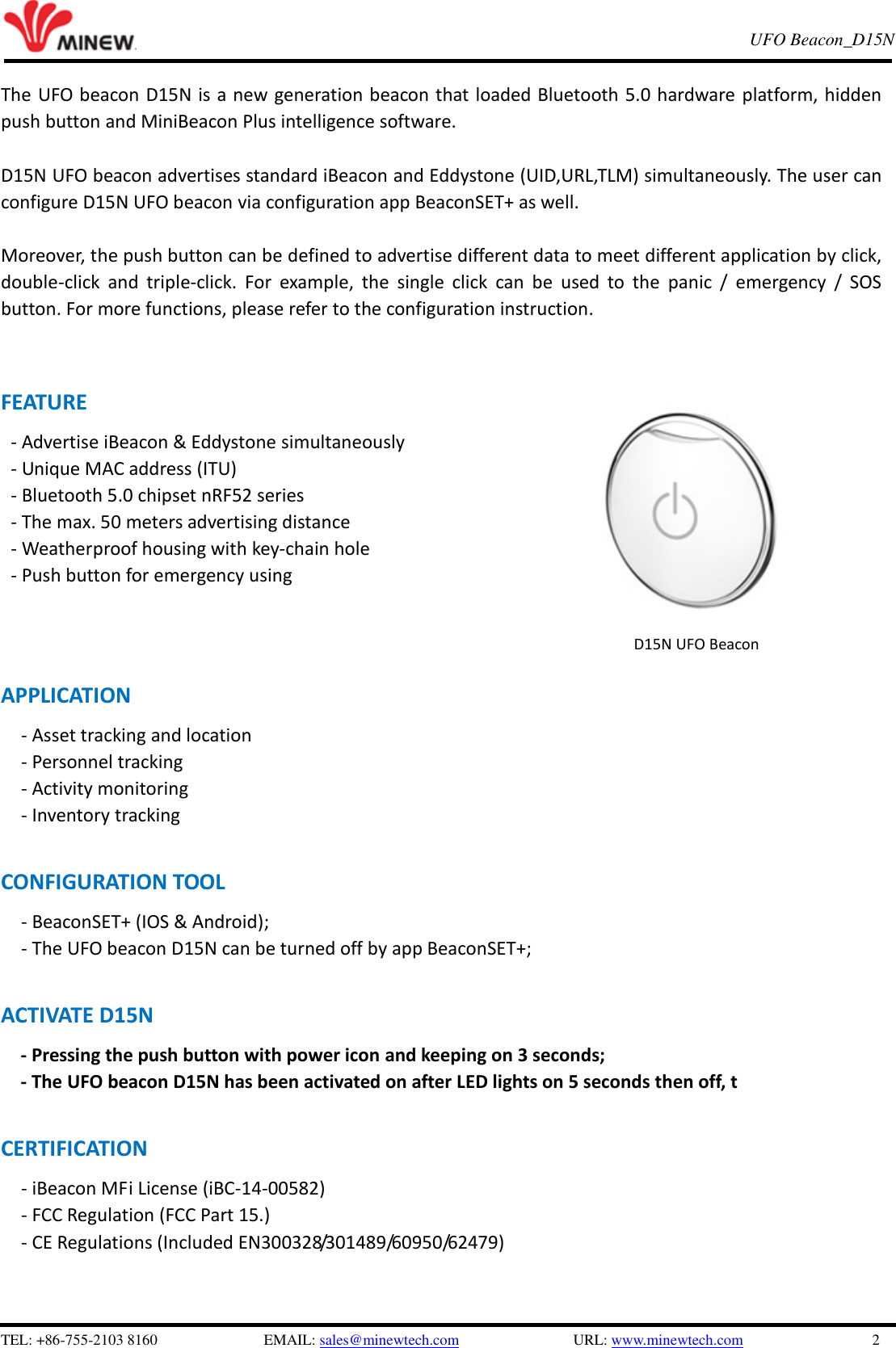   TEL: +86-755-2103 8160                          EMAIL: sales@minewtech.com               URL: www.minewtech.com                 2 E8 TagBeacon   UFO Beacon_D15N    The UFO beacon D15N is a new generation beacon that loaded Bluetooth 5.0 hardware platform, hidden push button and MiniBeacon Plus intelligence software.    D15N UFO beacon advertises standard iBeacon and Eddystone (UID,URL,TLM) simultaneously. The user can configure D15N UFO beacon via configuration app BeaconSET+ as well.  Moreover, the push button can be defined to advertise different data to meet different application by click, double-click  and  triple-click.  For  example,  the  single  click  can  be  used  to  the  panic  /  emergency  /  SOS button. For more functions, please refer to the configuration instruction.     FEATURE - Advertise iBeacon &amp; Eddystone simultaneously - Unique MAC address (ITU) - Bluetooth 5.0 chipset nRF52 series - The max. 50 meters advertising distance - Weatherproof housing with key-chain hole - Push button for emergency using      APPLICATION       - Asset tracking and location - Personnel tracking - Activity monitoring   - Inventory tracking    CONFIGURATION TOOL      - BeaconSET+ (IOS &amp; Android);   - The UFO beacon D15N can be turned off by app BeaconSET+;    ACTIVATE D15N         - Pressing the push button with power icon and keeping on 3 seconds;   - The UFO beacon D15N has been activated on after LED lights on 5 seconds then off, t  CERTIFICATION - iBeacon MFi License (iBC-14-00582)   - FCC Regulation (FCC Part 15.) - CE Regulations (Included EN300328/301489/60950/62479)    D15N UFO Beacon 