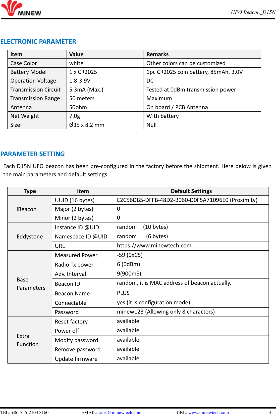  TEL: +86-755-2103 8160                          EMAIL: sales@minewtech.com               URL: www.minewtech.com                 3 E8 TagBeacon   UFO Beacon_D15N     ELECTRONIC PARAMETER Item   Value Remarks Case Color white Other colors can be customized Battery Model 1 x CR2025 1pc CR2025 coin battery, 85mAh, 3.0V Operation Voltage 1.8-3.9V DC Transmission Circuit 5.3mA (Max.) Tested at 0dBm transmission power Transmission Range 50 meters Maximum Antenna 50ohm On board / PCB Antenna Net Weight 7.0g With battery Size Ø35 x 8.2 mm Null  PARAMETER SETTING   Each D15N UFO beacon has been pre-configured in the factory before the shipment. Here below is given the main parameters and default settings.    Type Item Default Settings iBeacon UUID (16 bytes) E2C56DB5-DFFB-48D2-B060-D0F5A71096E0 (Proximity) Major (2 bytes) 0 Minor (2 bytes) 0   Eddystone Instance ID @UID random    (10 bytes) Namespace ID @UID random      (6 bytes) URL https://www.minewtech.com   Base Parameters Measured Power -59 (0xC5) Radio Tx power 6 (0dBm) Adv. Interval 9(900mS) Beacon ID random, it is MAC address of beacon actually. Beacon Name PLUS   Connectable yes (it is configuration mode) Password minew123 (Allowing only 8 characters)   Extra Function Reset factory available Power off available Modify password available Remove password available Update firmware available      
