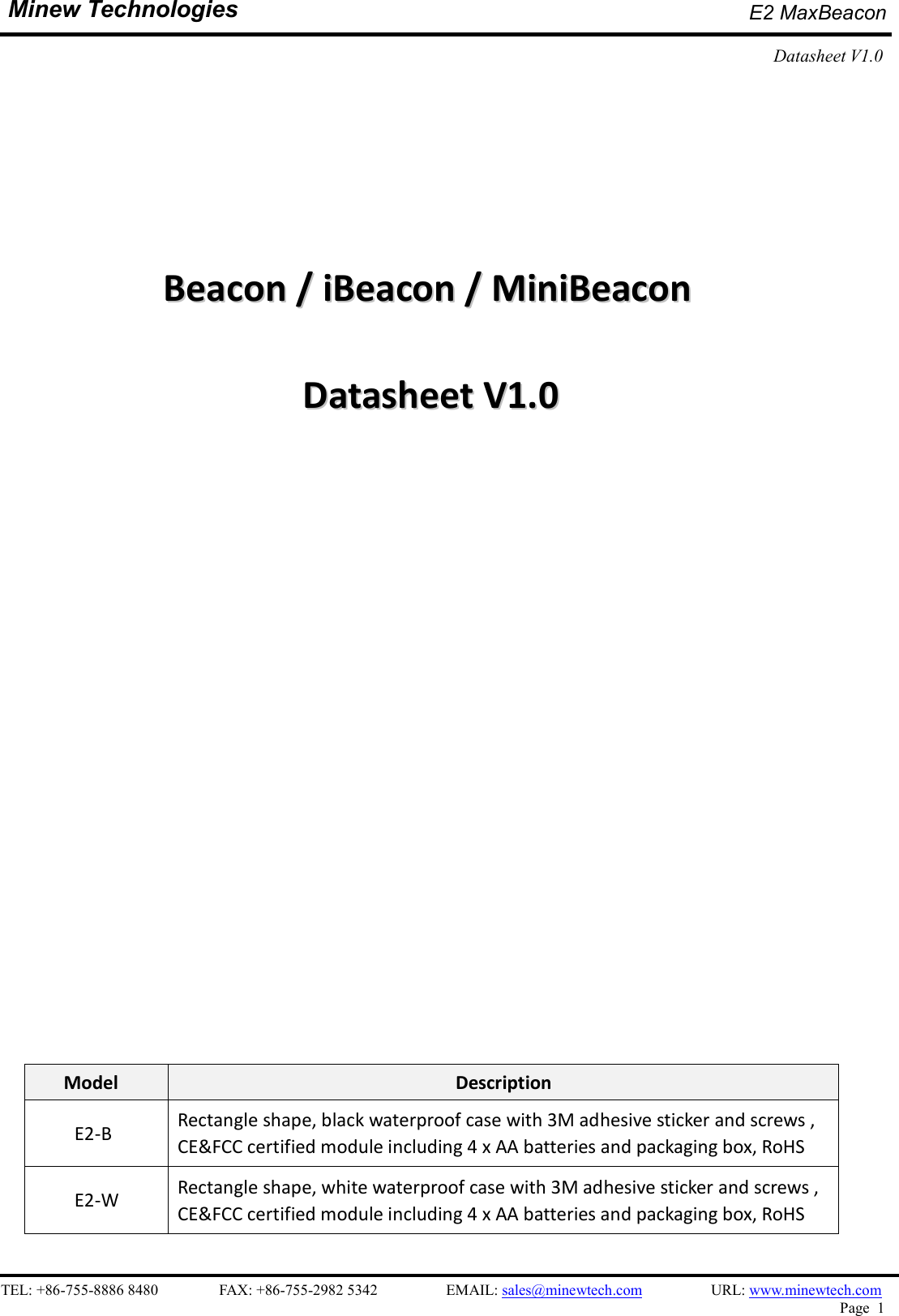    TEL: +86-755-8886 8480                FAX: +86-755-2982 5342                  EMAIL: sales@minewtech.com                  URL: www.minewtech.com Page  1  Minew Technologies E2 MaxBeacon   Datasheet V1.0                            BBeeaaccoonn  //  iiBBeeaaccoonn  //  MMiinniiBBeeaaccoonn    DDaattaasshheeeett  VV11..00                           Model  Description     E2-B  Rectangle shape, black waterproof case with 3M adhesive sticker and screws , CE&amp;FCC certified module including 4 x AA batteries and packaging box, RoHS     E2-W  Rectangle shape, white waterproof case with 3M adhesive sticker and screws , CE&amp;FCC certified module including 4 x AA batteries and packaging box, RoHS  