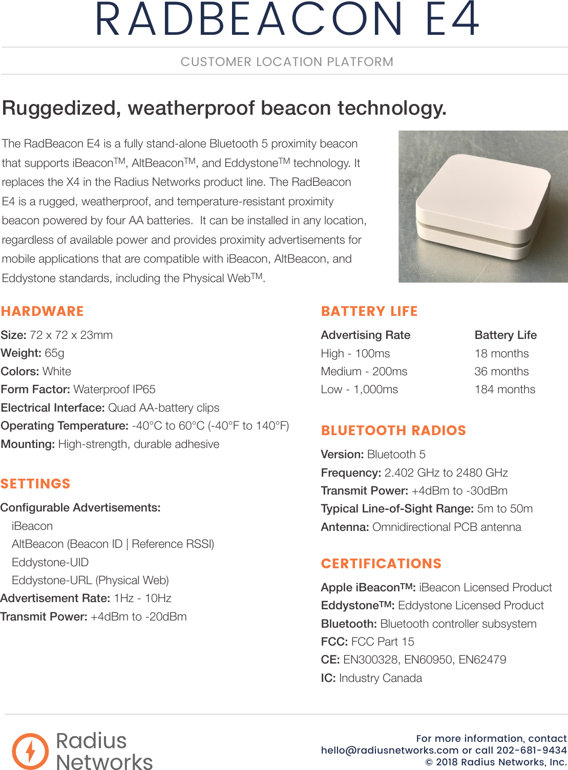 RADBEACON E4For more information, contact  hello@radiusnetworks.com or call 202-681-9434© 2018 Radius Networks, Inc.RadiusNetworksCongurable Advertisements: iBeaconAltBeacon (Beacon ID | Reference RSSI)Eddystone-UIDEddystone-URL (Physical Web)Advertisement Rate: 1Hz - 10HzTransmit Power: +4dBm to -20dBmSETTINGSRuggedized, weatherproof beacon technology. The RadBeacon E4 is a fully stand-alone Bluetooth 5 proximity beacon that supports iBeaconTM, AltBeaconTM, and EddystoneTM technology. It replaces the X4 in the Radius Networks product line. The RadBeacon E4 is a rugged, weatherproof, and temperature-resistant proximity beacon powered by four AA batteries.  It can be installed in any location, regardless of available power and provides proximity advertisements for mobile applications that are compatible with iBeacon, AltBeacon, and Eddystone standards, including the Physical WebTM.CUSTOMER LOCATION PLATFORMSize: 72 x 72 x 23mmWeight: 65gColors: WhiteForm Factor: Waterproof IP65Electrical Interface: Quad AA-battery clipsOperating Temperature: -40°C to 60°C (-40°F to 140°F)Mounting: High-strength, durable adhesiveHARDWAREApple iBeaconTM: iBeacon Licensed ProductEddystoneTM: Eddystone Licensed ProductBluetooth: Bluetooth controller subsystemFCC: FCC Part 15CE: EN300328, EN60950, EN62479IC: Industry CanadaCERTIFICATIONSAdvertising Rate    Battery LifeHigh - 100ms      18 monthsMedium - 200ms    36 monthsLow - 1,000ms    184 monthsBATTERY LIFEVersion: Bluetooth 5Frequency: 2.402 GHz to 2480 GHzTransmit Power: +4dBm to -30dBmTypical Line-of-Sight Range: 5m to 50mAntenna: Omnidirectional PCB antennaBLUETOOTH RADIOS